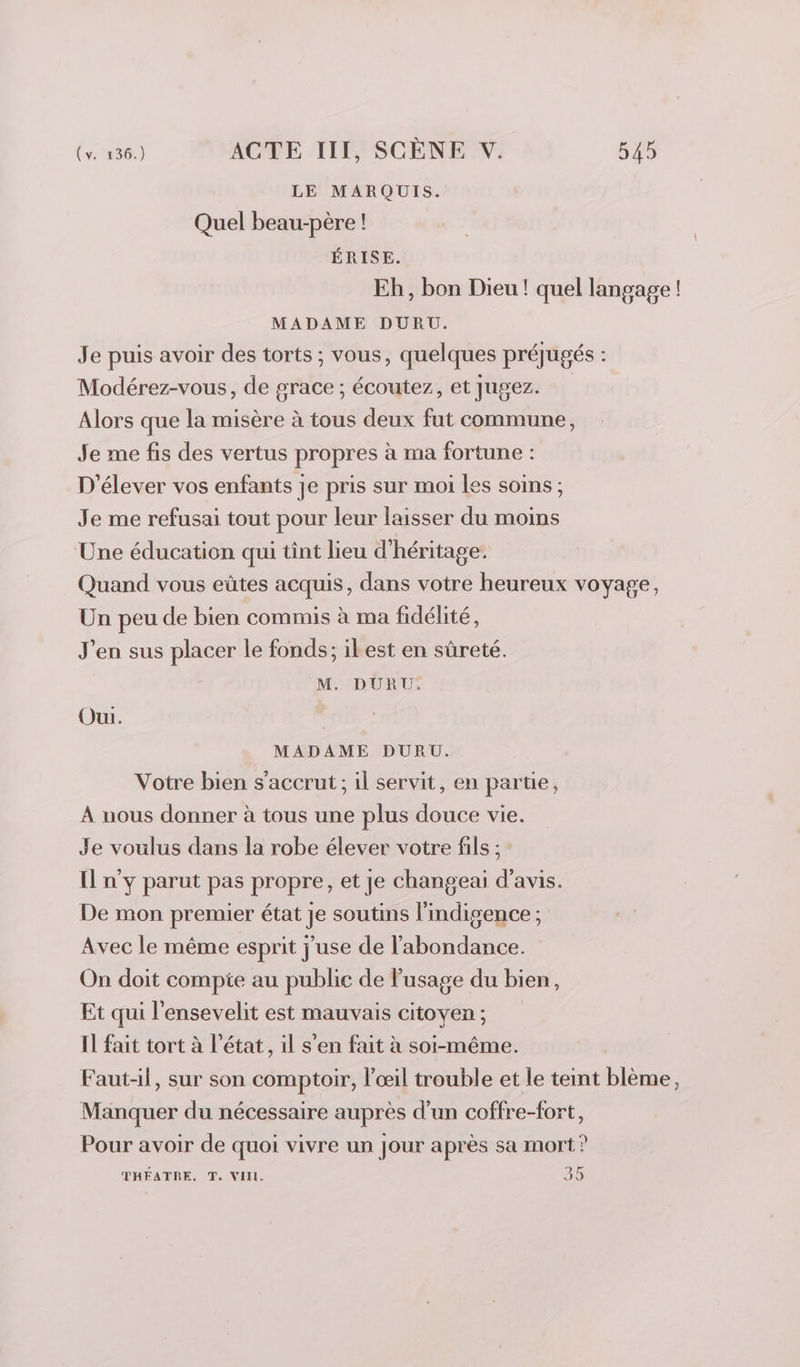 LE MARQUIS. Quel beau-père ! ÉRISE. Eh, bon Dieu ! quel langage ! MADAME DURU. Je puis avoir des torts ; vous, quelques préjugés : Modérez-vous, de grace ; écoutez, et Jugez. Alors que la misère à tous deux fut commune, Je me fis des vertus propres à ma fortune : D'élever vos enfants je pris sur moi les soins; Je me refusai tout pour leur laisser du moins Une éducation qui tint lieu d'héritage. Quand vous eûtes acquis, dans votre heureux voyage, Un peu de bien commis à ma fidélité, J'en sus placer le fonds; ilest en sûreté. M. DURU:. Oui. | MADAME DURU. Votre bien s’accrut ; il servit, en partie, À nous donner à tous une plus douce vie. Je voulus dans la robe élever votre fils ; n'y parut pas propre, et je changeai d'avis. De mon premier état je soutins lindigence ; Avec le même esprit j'use de l'abondance. On doit compte au publie de usage du bien, Et qui l'ensevelit est mauvais citoyen ; Il fait tort à l’état, il s'en fait à soi-même. Faut-il, sur son comptoir, l'œil trouble et le teint blème, Manquer du nécessaire auprès d’un coffre-fort, Pour avoir de quoi vivre un jour après sa mort? THEATRE. T. VIH. 35