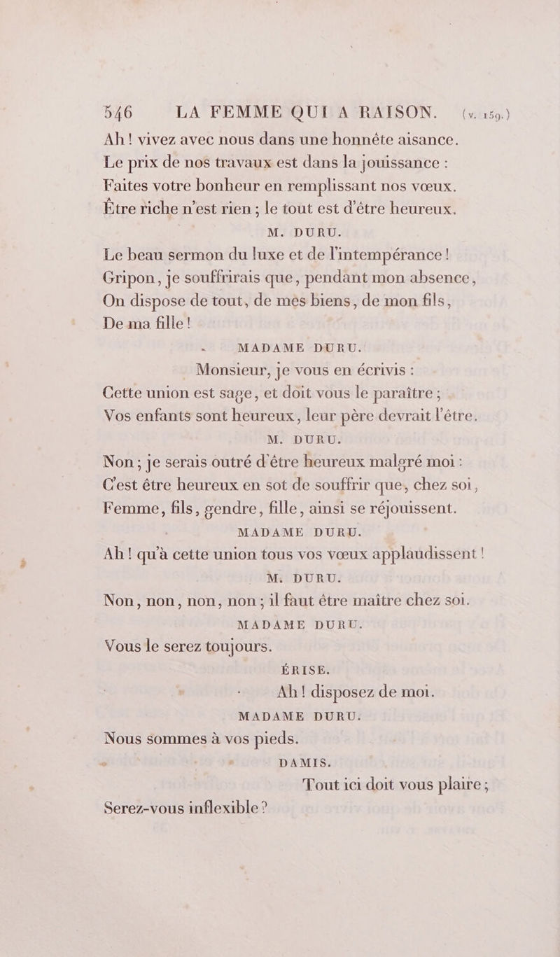 Ah ! vivez avec nous dans une honnête aisance. Le prix de nos travaux est dans la jouissance : Faites votre bonheur en remplissant nos vœux. Être riche n’est rien ; le tout est d’être heureux. M. DURU. Le beau sermon du luxe et de l'intempérance! Gripon, je souffrirais que, pendant mon absence, On dispose de tout, de mes biens, de mon fils, De ma fille! . MADAME DURU. Monsieur, je vous en écrivis : Cette union est sage, et doit vous le paraître ; Vos enfants sont heureux, leur père devrait l'être. M. DURU. Non; je serais outré d'être heureux malgré moi : C'est être heureux en sot de souffrir que, chez soi, Femme, fils, gendre, fille, ainsi se réjouissent. MADAME DURU. Ah ! qu'à cette union tous vos vœux applaudissent ! M. DURU. Non, non, non, non; il faut être maître chez soi. MADAME DURU. Vous le serez toujours. ÉRISE. Ah ! disposez de moi. MADAME DURU: Nous sommes à vos pieds. DAMIS. Tout ici doit vous plaire ; Serez-vous inflexible ?