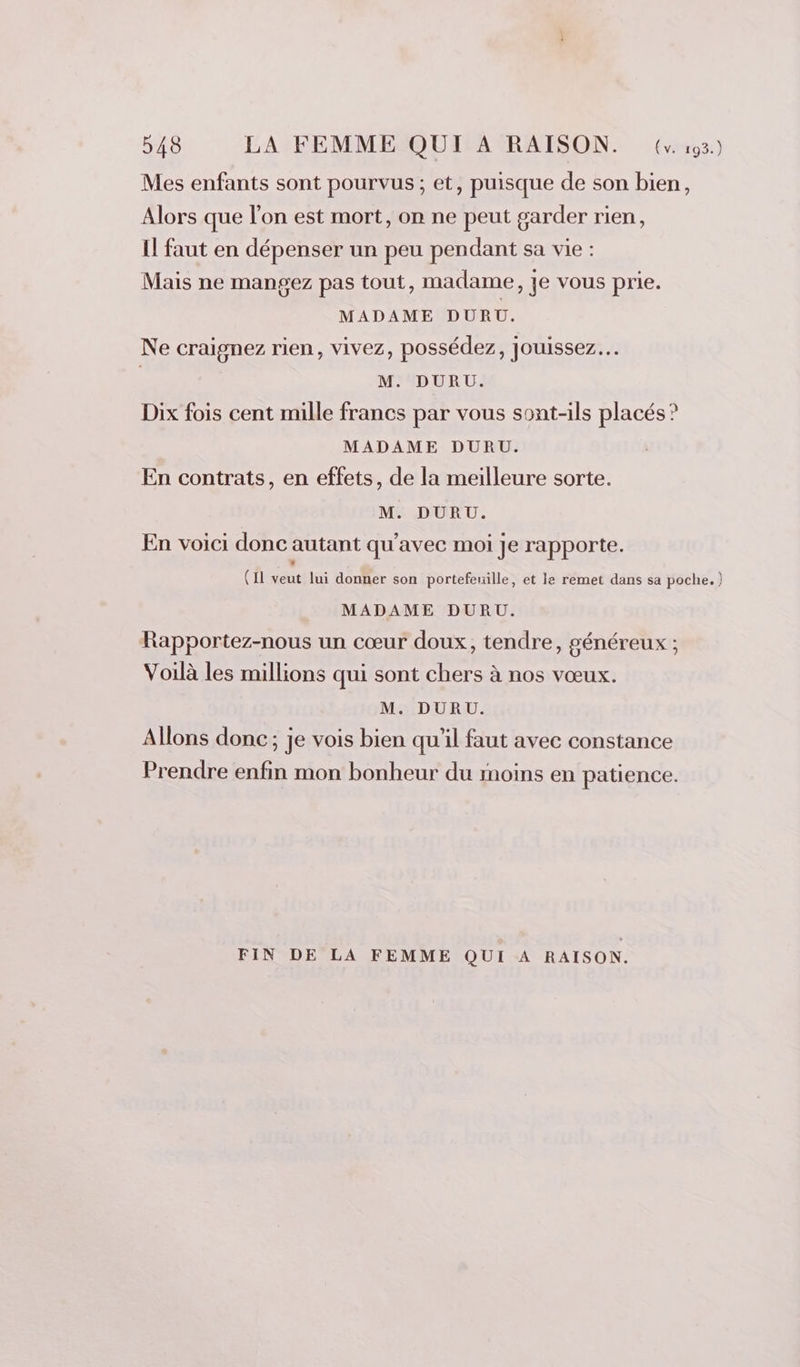 Mes enfants sont pourvus; et, puisque de son bien, Alors que l'on est mort, on ne peut garder rien, Il faut en dépenser un peu pendant sa vie : Mais ne mangez pas tout, madame, je vous prie. MADAME DURU. Ne craignez rien, vivez, possédez, jouissez… | M. DURU. Dix fois cent mille francs par vous sont-ils placés ? MADAME DURU. En contrats, en effets, de la meilleure sorte. M. DURU. En voici donc autant qu'avec moi je rapporte. (Il veut lui donner son portefeuille, et le remet dans sa poche.) MADAME DURU. Rapportez-nous un cœur doux, tendre, généreux ; Voilà les millions qui sont chers à nos vœux. M. DURU. Allons donc; je vois bien qu'il faut avec constance Prendre enfin mon bonheur du moins en patience. FIN DE LA FEMME QUI A RAISON.