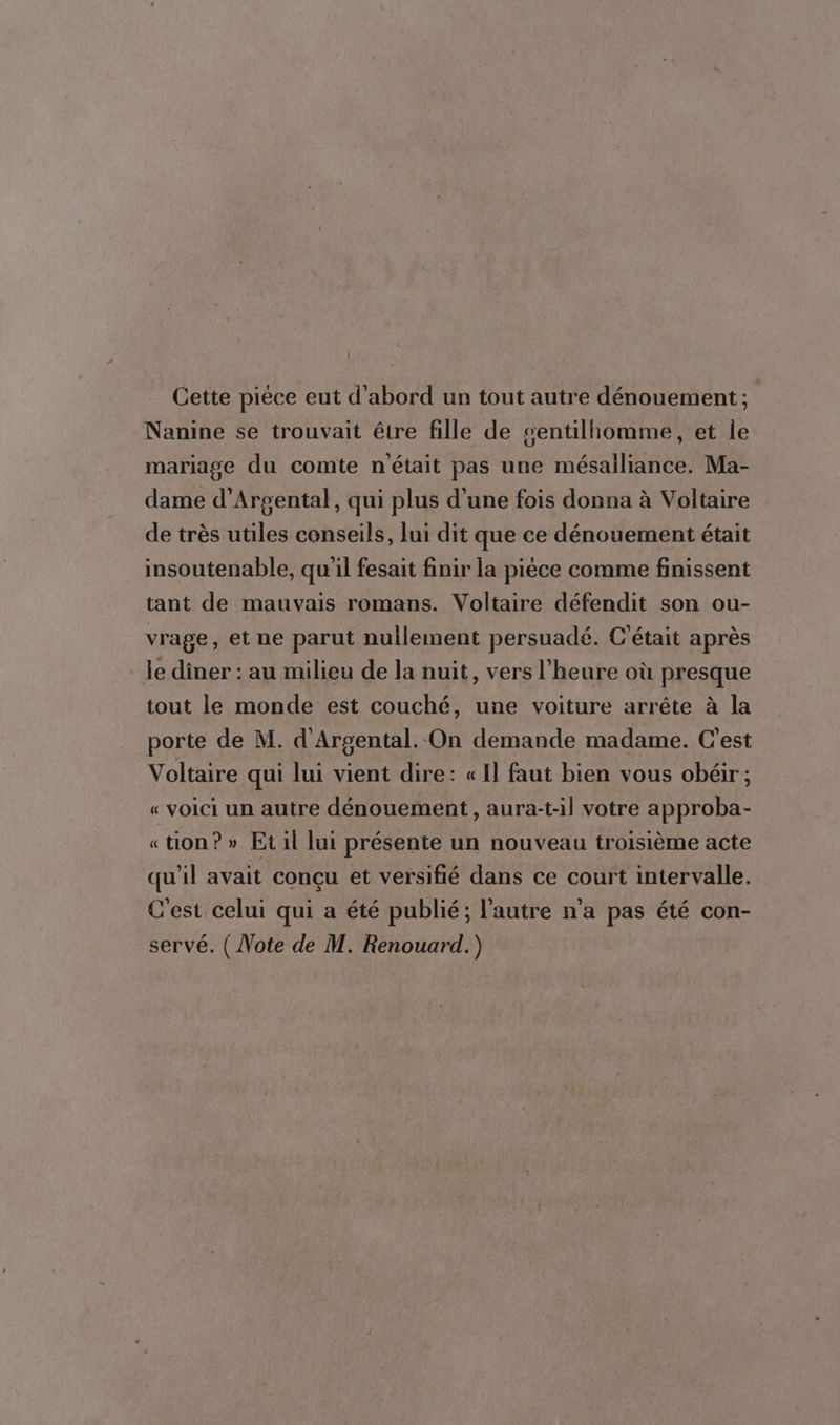 Cette pièce eut d'abord un tout autre dénouement ; Nanine se trouvait être fille de sentiliomme, et le mariage du comte n'était pas une mésailiance. Ma- dame d’Argental, qui plus d'une fois donna à Voltaire de très utiles conseils, lui dit que ce dénouement était insoutenable, qu'il fesait finir la pièce comme finissent tant de mauvais romans. Voltaire défendit son ou- vrage, et ne parut nullement persuadé. C'était après le diner : au milieu de la nuit, vers l'heure où presque tout le monde est couché, une voiture arrête à la porte de M. d'Argental. On demande madame. C'est Voltaire qui lui vient dire: « Il faut bien vous obéir; « voici un autre dénouement, aura-t-il votre approba- «tion? » Et il lui présente un nouveau troisième acte qu'il avait conçu et versifié dans ce court intervalle. C'est celui qui a été publié; l’autre n'a pas été con- servé. ( Note de M. Renouard.)