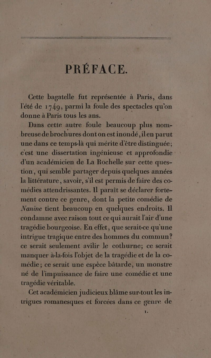 PRÉFACE. Cette bagatelle fut représentée à Paris, dans l'été de 1749, parmi la foule des spectacles qu’on donne à Paris tous les ans. Dans cette autre foule beaucoup plus nom- _breuse de brochures dont on est inondé ,ilen parut une dans ce temps-là qui mérite d'être Dee: cest une dissertation ingénieuse et approfondie: d’un académicien de La Rochelle sur cette ques- tion, qui semble partager depuis quelques années la littérature, savoir, s'il est permis de faire des co- médies attendrissantes. Il paraît se déclarer forte- ment contre ce genre, dont la petite comédie de Nanine tient beaucoup en quelques endroits. Il “condamne avec raison tout ce qui aurait l'air d'une tragédie bourgeoise. En effet, que serait-ce qu'une intrigue tragique entre des hommes du commun ? ce serait seulement avilir le cothurne; ce serait manquer à-la-fois l'objet de la tragédie et de la co- médie; ce serait une espèce bâtarde, un monstre né de l'impuissance de faire une comédie et une tragédie véritable. Cet académicien judicieux blâme sur-tout les in- trigues romanesques et forcées dans ce genre de 1.