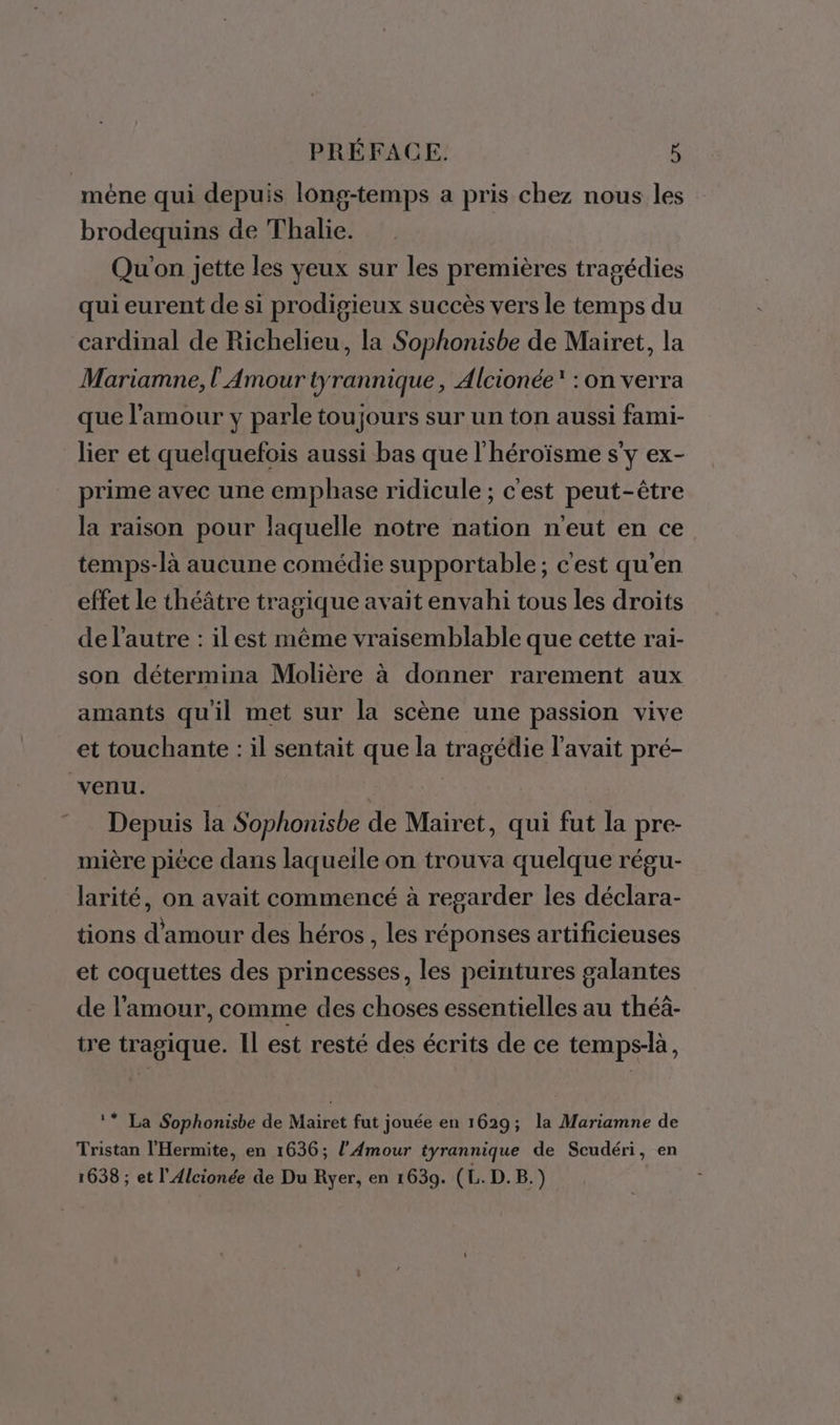 mène qui depuis long-temps a pris chez nous les brodequins de Thalie. | Qu'on jette les yeux sur les premières tragédies qui eurent de si prodigieux succès vers le temps du cardinal de Richelieu, la Sophonisbe de Mairet, la Mariamne, l Amour tyrannique, À lcionée : on verra que l'amour y parle toujours sur un ton aussi fami- lier et quelquefois aussi bas que l'héroïsme s'y ex- prime avec une emphase ridicule ; c'est peut-être la raison pour laquelle notre nation n'eut en ce temps-là aucune comédie supportable; c'est qu'en effet le théâtre tragique avait envahi tous les droits de l’autre : il est même vraisemblable que cette rai- son détermina Molière à donner rarement aux amants qu'il met sur la scène une passion vive et touchante : il sentait que la tragédie l'avait pré- venu. Depuis la Sophonisbe de Mairet, qui fut la pre- mière pièce dans laqueile on trouva quelque régu- larité, on avait commencé à regarder les déclara- tions d'amour des héros, les réponses artificieuses et coquettes des princesses, les peintures galantes de l'amour, comme des choses essentielles au théâ- tre tragique. IL est resté des écrits de ce temps-là, ‘* La Sophonisbe de Mairet fut jouée en 1629; la Mariamne de Tristan l'Hermite, en 1636; l'Amour tyrannique de Scudéri, en 1638 ; et l'Alcionée âe Du Ryer, en 1639. (L. D.B.)