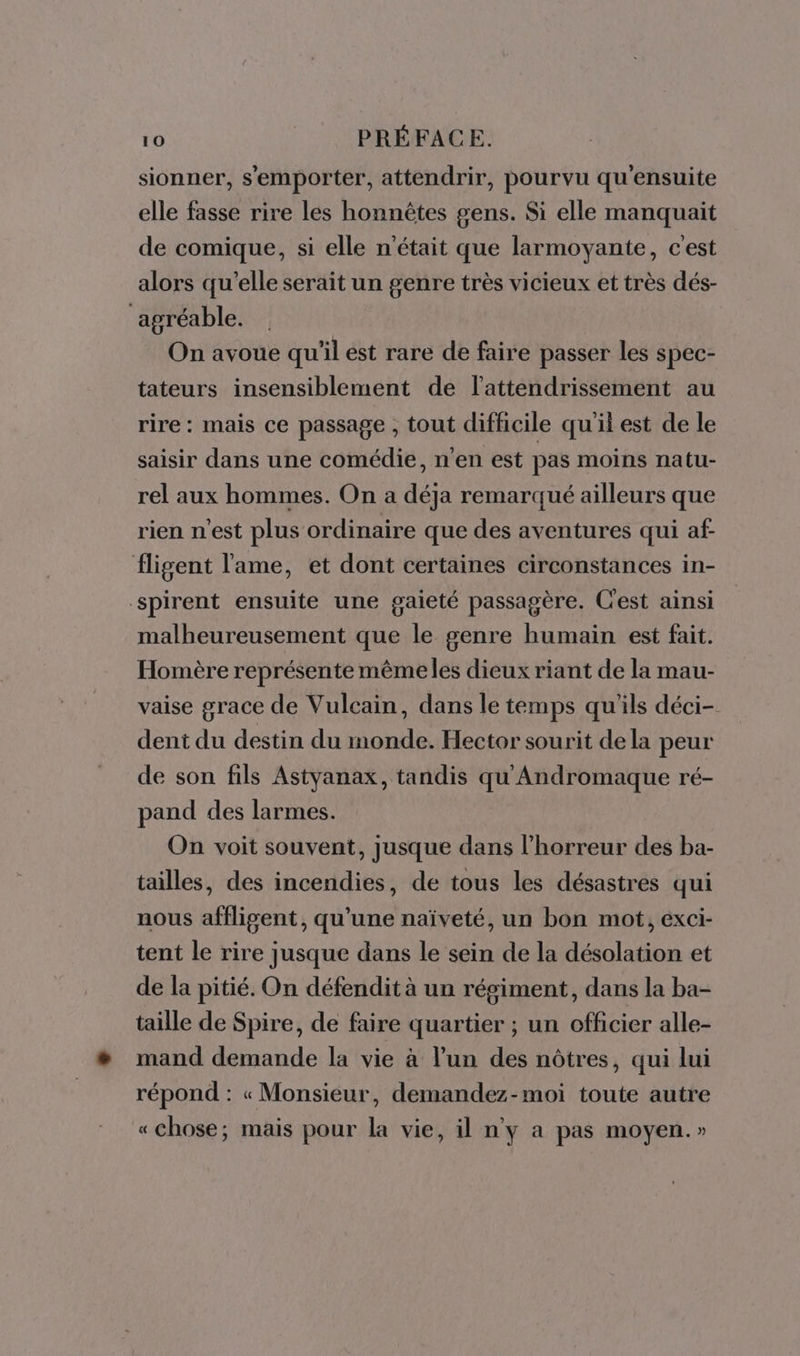 sionner, s'emporter, attendrir, pourvu qu'ensuite elle fasse rire les honnêtes gens. Si elle manquait de comique, si elle n'était que larmoyante, c'est alors qu'elle serait un genre très vicieux et très dés- ‘agréable. On avoue qu'il est rare de faire passer les spec- tateurs insensiblement de l’attendrissement au rire: mais ce passage , tout difficile qu'il est de le saisir dans une comédie, n'en est pas moins natu- rel aux hommes. On a déja remarqué ailleurs que rien n'est plus ordinaire que des aventures qui af fligent l'ame, et dont certaines circonstances in- spirent ensuite une gaieté passagère. C'est ainsi malheureusement que le genre humain est fait. Homère représente mêmeles dieux riant de la mau- vaise grace de Vulcain, dans le temps qu'ils déci- dent du destin du monde. Hector sourit dela peur de son fils Astyanax, tandis qu Andromaque ré- pand des larmes. On voit souvent, jusque dans l'horreur des ba- tailles, des incendies, de tous les désastres qui nous affligent, qu’une naïveté, un bon mot, exci- tent le rire jusque dans le sein de la désolation et de la pitié. On défendit à un régiment, dans la ba- taille de Spire, de faire quartier ; un officier alle- mand demande la vie à l’un des nôtres, qui lui répond : « Monsieur, demandez-moi toute autre «chose; mais pour la vie, il n'y a pas moyen.»