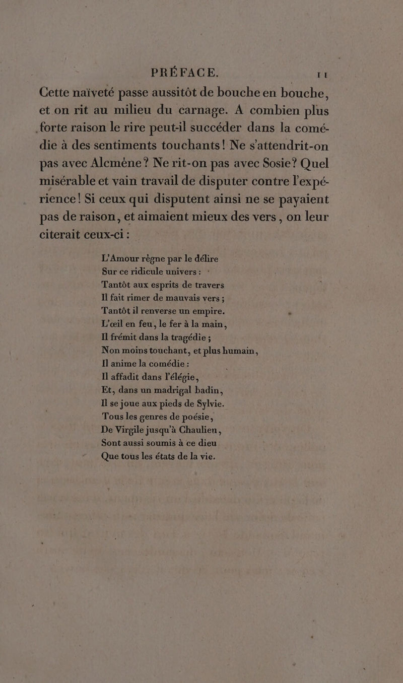 Cette naïveté passe aussitôt de bouche en bouche, et on rit au milieu du carnage. A combien plus forte raison le rire peut-il succéder dans la comé- die à des sentiments touchants! Ne s'attendrit-on pas avec Alcméne? Ne rit-on pas avec Sosie? Quel misérable et vain travail de disputer contre l'expé- rience! Si ceux qui disputent ainsi ne se payaient pas de raison, et aimaient mieux des vers, on leur citerait ceux-ci : L'Amour règne par le délire Sur ce ridicule univers: : Tantôt aux esprits de travers Il fait rimer de mauvais vers ; Tantôt il renverse un empire. . L’œil en feu, le fer à la main, Il frémit dans la tragédie ; Non moins touchant, et plus humain, Il anime la comédie : Il affadit dans l’élégie, Et, dans un madrigal badin, Il se joue aux pieds de Sylvie. Tous les genres de poésie, De Virgile jusqu’à Chaulieu, Sont aussi soumis à ce dieu Que tous les états de la vie.