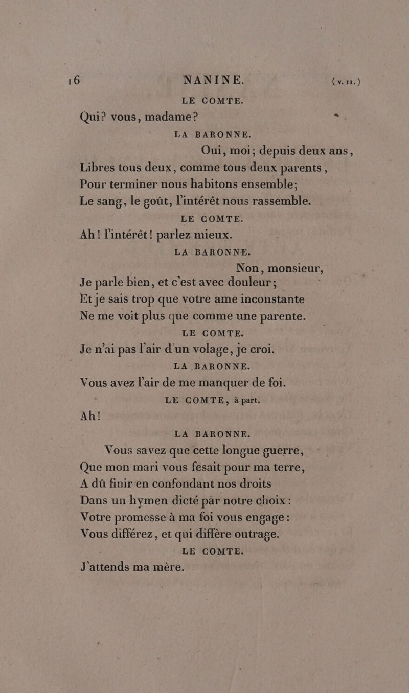 LE COMTE. Qui? vous, madame? a LA BARONNE. Oui, moi; depuis deux ans, Libres tous deux, comme tous deux parents, Pour terminer nous habitons ensemble; Le sang, le goût, l'intérêt nous rassemble. LE COMTE. Ah! l'intérêt! parlez mieux. LA BARONNE. Non, monsieur, Je parle bien, et c'est avec douleur; | £t je sais trop que votre ame inconstante Ne me voit plus que comme une parente. LE COMTE. Je n'ai pas l'air d'un volage, je croi. LA BARONNE. Vous avez l'air de me manquer de foi. LE COMTE, à part. Ah! LA BARONNE. Vous savez que cette longue guerre, Que mon mari vous fesait pour ma terre, A dû finir en confondant nos droits Dans un hymen dicté par notre choix : Votre promesse à ma foi vous engage : Vous différez, et qui diffère outrage. LE COMTE. J'attends ma mère.