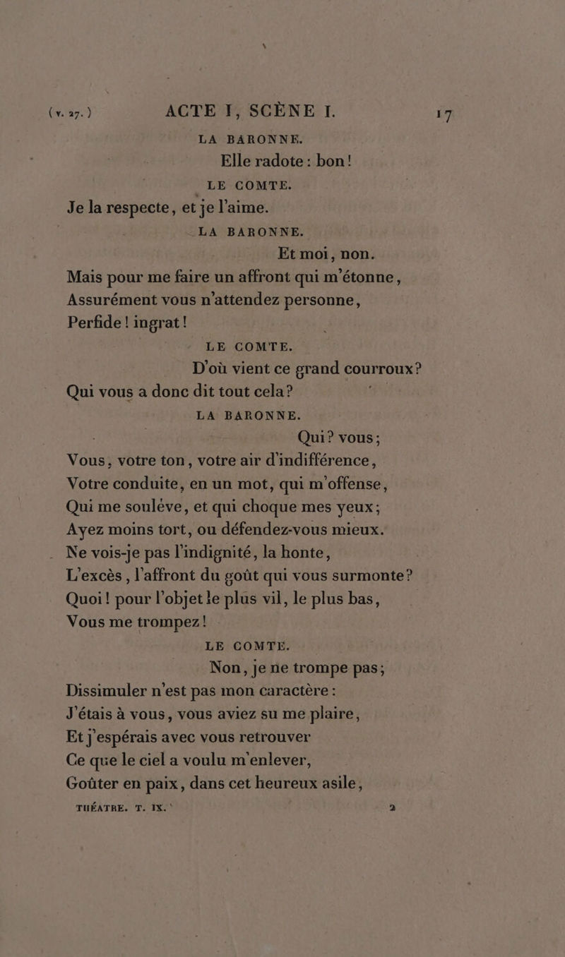 LA BARONNE. Elle radote : bon! _LE COMTE. Je la respecte, et je l'aime. LA BARONNE. Et moi, non. Mais pour me faire un affront qui m'étonne, Assurément vous n’attendez personne, Perfide ! ingrat ! D'où vient ce grand courroux? Qui vous a donc dit tout cela? 3 LA BARONNE. Qui? vous; Vous, votre ton, votre air d'indifférence, Votre conduite, en un mot, qui m offense, Qui me soulève, et qui choque mes yeux; Ayez moins tort, ou défendez-vous mieux. Ne vois-je pas l'indignité, la honte, L’excès , l'affront du goût qui vous surmonte? Quoi! pour l’objet le plus vil, le plus bas, Vous me trompez! Non, je ne trompe pas; Dissimuler n'est pas mon caractère : J'étais à vous, vous aviez su me plaire, Et j'espérais avec vous retrouver Ce que le ciel a voulu m'enlever, Goûter en paix, dans cet heureux asile, TUÉATRE. T. IX. 2 nt