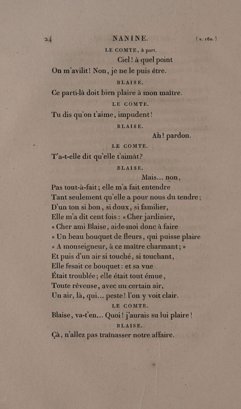 LE COMTE, à part. Ciel! à quel point On m'avilit! Non, je ne le puis étre. BLAISE. Ce parti-là doit bien plaire à mon maitre. LE COMTE. Tu dis qu’on t'aime, impudent! BLAISE. Ah! pardon. | LE COMTE. T'a-t-elle dit qu'elle t'aimât? BLAISE. Mais... non, Pas tout-à-fait ; elle m'a fait entendre Tant seulement qu'elle a pour nous du tendre ; D'un ton si bon, si doux, si familier, Elle m'a dit cent fois : «Cher jardinier, « Cher ami Blaise, aide-moi donc à faire « Un beau bouquet de fleurs, qui puisse plaire « À monseigneur, à ce maître charmant; » Et puis d'un air si touché, si touchant, Elle fesait ce bouquet : et sa vue Était troublée; elle était tout émue, Toute rêveuse, avec un certain air, Un air, là, qui... peste! l’on y voit clair. LE COMTE. Blaise, va-t'en.… Quoi! j'aurais su lui plaire ! BLAISE. Çà, n'allez pas traînasser notre affaire.