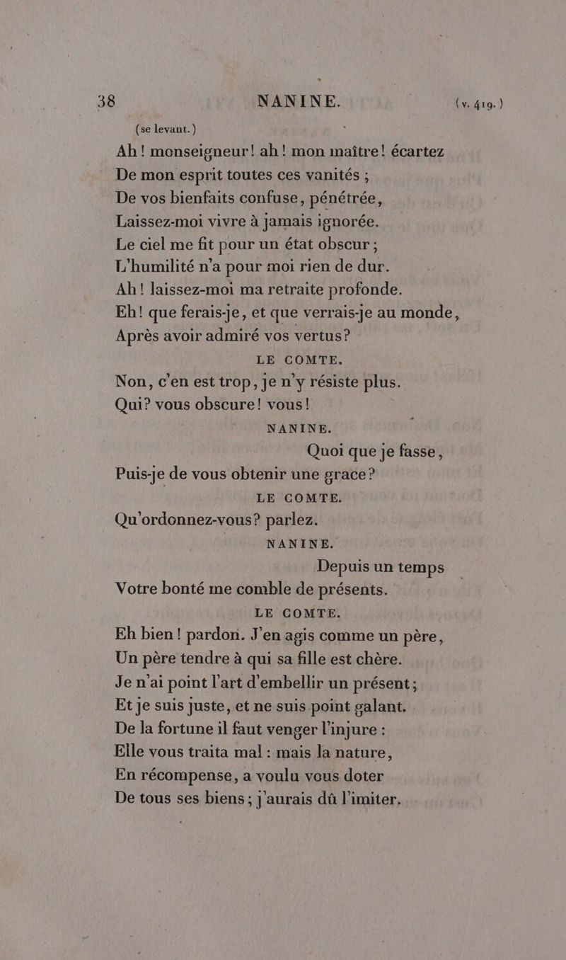 a 38 NANINE. AUD (se levant.) Ab ! monseigneur! ah! mon maître! écartez De mon esprit toutes ces vanités ; De vos bienfaits confuse, pénétrée, Laissez-moi vivre à jamais ignorée. Le ciel me fit pour un état obscur ; L'’humilité n'a pour moi rien de dur. Ah! laissez-moi ma retraite profonde. Eh! que ferais-je, et que verrais-je au monde, Après avoir admiré vos vertus ? LE COMTE. Non, c'en est trop, Je n'y résiste plus. Qui? vous obscure! vous! NANINE. Quoi que je fasse, Puis-je de vous obtenir une grace? | LE COMTE. Qu'ordonnez-vous? parlez. NANINE. Depuis un temps Votre bonté me comble de présents. LE COMTE. Eh bien! pardon. J'en agis comme un père, Un père tendre à qui sa fille est chère. Je n'ai point l'art d'embellir un présent; Et je suis juste, et ne suis point galant. De la fortune il faut venger l’injure : Elle vous traita mal : mais la nature, En récompense, a voulu vous doter De tous ses biens ; J'aurais dû limiter.