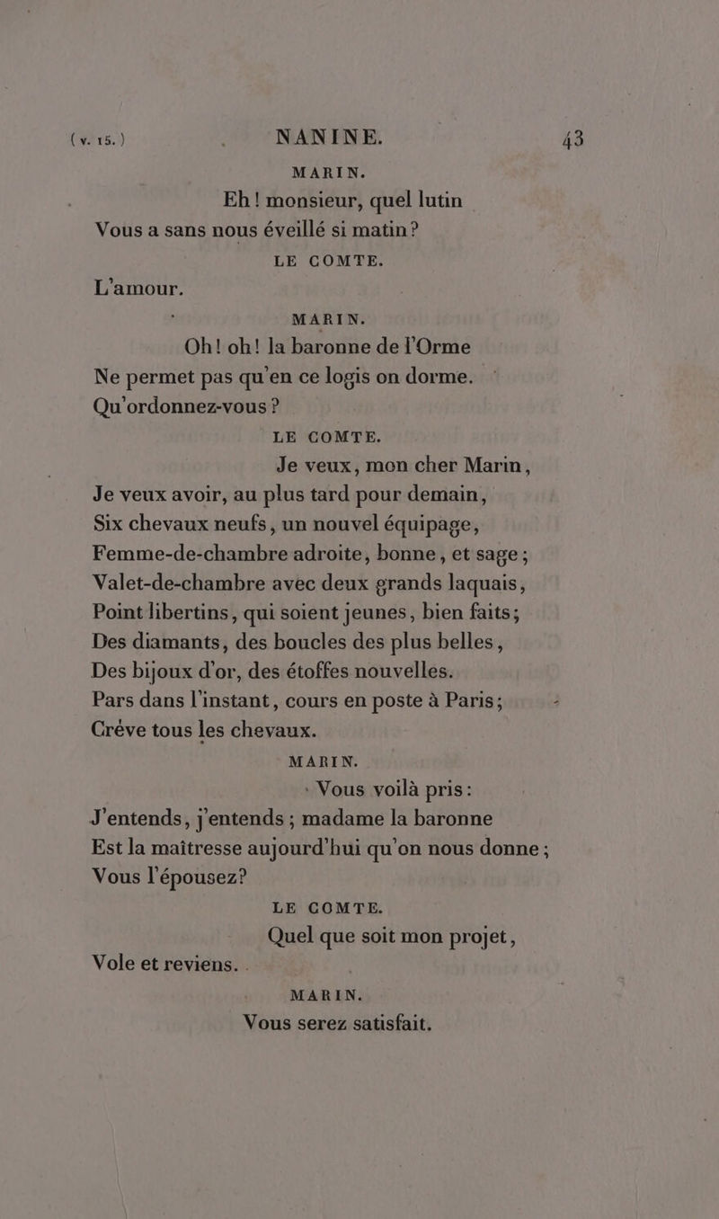 MARIN. Eh ! monsieur, quel lutin Vous a sans nous éveillé si matin? LE COMTE. L'amour. MARIN. Oh! oh! la baronne de l'Orme Ne permet pas qu’en ce logis on dorme. Qu'ordonnez-vous ? LE COMTE. Je veux, mon cher Marin, Je veux avoir, au plus tard pour demain, Six chevaux neufs, un nouvel équipage, Femme-de-chambre adroite, bonne, et sage; Valet-de-chambre avec deux grands laquais, Point libertins, qui soient jeunes, bien faits; Des diamants, des boucles des plus belles, Des bijoux d'or, des étoffes nouvelles. Pars dans l'instant, cours en poste à Paris; - Créve tous les chevaux. MARIN. * Vous voilà pris: J'entends, j'entends ; madame la baronne Est la maîtresse aujourd'hui qu'on nous donne ; Vous l'épousez? LE COMTE. Quel que soit mon projet, Vole et reviens. . MARIN. Vous serez satisfait.