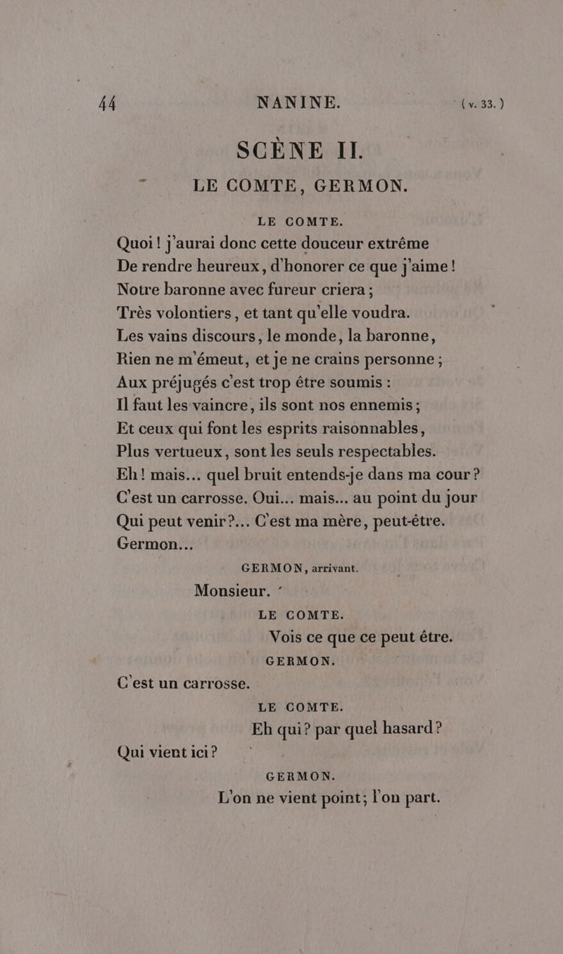 SCÈNE IL. s LE COMTE, GERMON. LE COMTE. Quoi! j'aurai donc cette douceur extrême De rendre heureux, d'honorer ce que j'aime! Notre baronne avec fureur criera ; Très volontiers, et tant qu'elle voudra. Les vains discours, le monde, la baronne, Rien ne m'émeut, et je ne crains personne ; Aux préjugés c'est trop être soumis : Il faut les vaincre, ils sont nos ennemis ; Et ceux qui font les esprits raisonnables, Plus vertueux, sont les seuls respectabies. Eh! mais... quel bruit entends-je dans ma cour ? C'est un carrosse. Oui... mais... au point du jour Qui peut venir? C'est ma mère, peut-être. Germen.… | GERMON, arrivant. Monsieur. ‘ LE COMTE. Vois ce que ce peut être. GERMON. | C'est un carrosse. LE COMTE. Eh qui? par quel hasard ? Qui vient ici? GERMON. L'on ne vient point; l'on part.