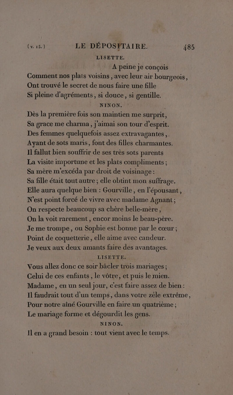 LISETTE. À peine je conçois Comment nos plais voisins , avec leur air bourgeois, Ont trouvé le secret de nous faire une fille Si pleine d’agréments, si douce, si gentille. NINON. | Dès la première fois son maintien me surprit, Sa grace me charma, j'aimai son tour d'esprit. Des femmes quelquefois assez extravagantes ,. Ayant de sots maris, font des filles charmantes. Il fallut bien souffrir de ses très sots parents La visite importune et les plats compliments ; Sa mère m'excéda par droit de voisinage : Sa fille était tout autre ; elle obtint mon suffrage. Elle aura quelque bien : Gourville, en l'épousant, N'est point forcé de vivre avec madame Agnant ; On respecte beaucoup sa chère belle-mère, On la voit rarement , encor moins le beau-père. Je me trompe, ou Sophie est bonne par le cœur ; Point de coquetterie , elle aime avec candeur. Je veux aux deux amants faire des avantages. LISETTE. Vous allez donc ce soir bâcler trois mariages ; Celui de ces enfants, le vôtre, et puis le mien. Madame, en un seul jour, c'est faire assez de bien: Il faudrait tout d'un temps, dans votre zele extrême, Pour notre aîné Gourville en faire un quatrième ; Le mariage forme et dégourdit les gens. | NINON. Il en a grand besoin : tout vient avec le temps.