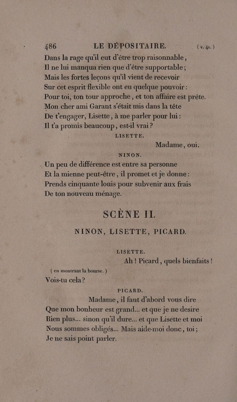 Dans la rage qu'il eut d’être trop raisonnable, Il ne lui manqua rien que d’être supportable ; Mais les fortes lecons qu'il vient de recevoir Sur cet esprit flexible ont eu quelque pouvoir : Pour toi, ton tour approche , et ton affaire est prête. Mon cher ami Garant s'était mis dans la tête De t'engager, Lisette, à me parler pour lui : Il t'a promis beaucoup, est-il vrai ? LISETTE. Madame, oui. NINON. Un peu de différence est entre sa personne Et la mienne peut-être , il promet et je donne : Prends cinquante louis pour subvenir aux frais De ton nouveau ménage. SCÈNE IL NINON, LISETTE, PICARD. LISETTE. Ah ! Picard , quels bienfaits ! (en montrant la bourse. ) Vois-tu cela ? PICARD. Madame, il faut d'abord vous dire Que mon bonheur est grand... et que je ne desire Rien plus... sinon qu'il dure... et que Lisette et moi Nous sommes obligés. Mais aide-moi donc, toi ; Je ne sais point parler.