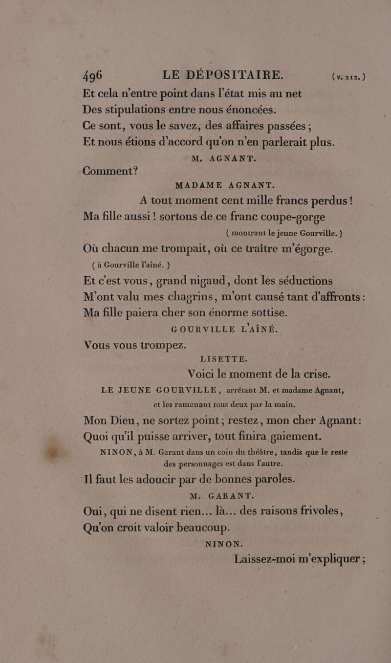 Et cela n'entre point dans l’état mis au net Des stipulations entre nous énoncées. Ce sont, vous le savez, des affaires passées ; Et nous étions d'accord qu'on n'en parlerait plus. M. AGNANT. Comment? MADAME AGNANT. A tout moment cent mille francs perdus! Ma fille aussi ! sortons de ce franc coupe-gorge ( montrant le jeune Gourville. } Où chacun me trompait, où ce traître m'égorge. ( à Gourville l'aîné. ) Et c'est vous, grand nigaud, dont les séductions M'ont valu mes chagrins, m'ont causé tant d’affronts : Ma fille paiera cher son énorme sottise. GOURVILLE L'AÎNÉ. Vous vous trompez. LISETTE. Voici le moment de la crise. LE JEUNE GOURVILLE, arrêtant M. et madame Agnant, et les ramenant tous deux par la main. Mon Dieu, ne sortez point; restez, mon cher Agnant : Quoi qu'il puisse arriver, tout finira gaiement. NINON, à M. Garant dans un coin du théâtre, tandis que le reste des personnages est dans l’autre. Il faut les adoucir par de bonnes paroles. M. GARANT. Oui, qui ne disent rien... là... des raisons frivoles, Qu'on croit valoir beaucoup. NINON. Laissez-moi m'expliquer ;