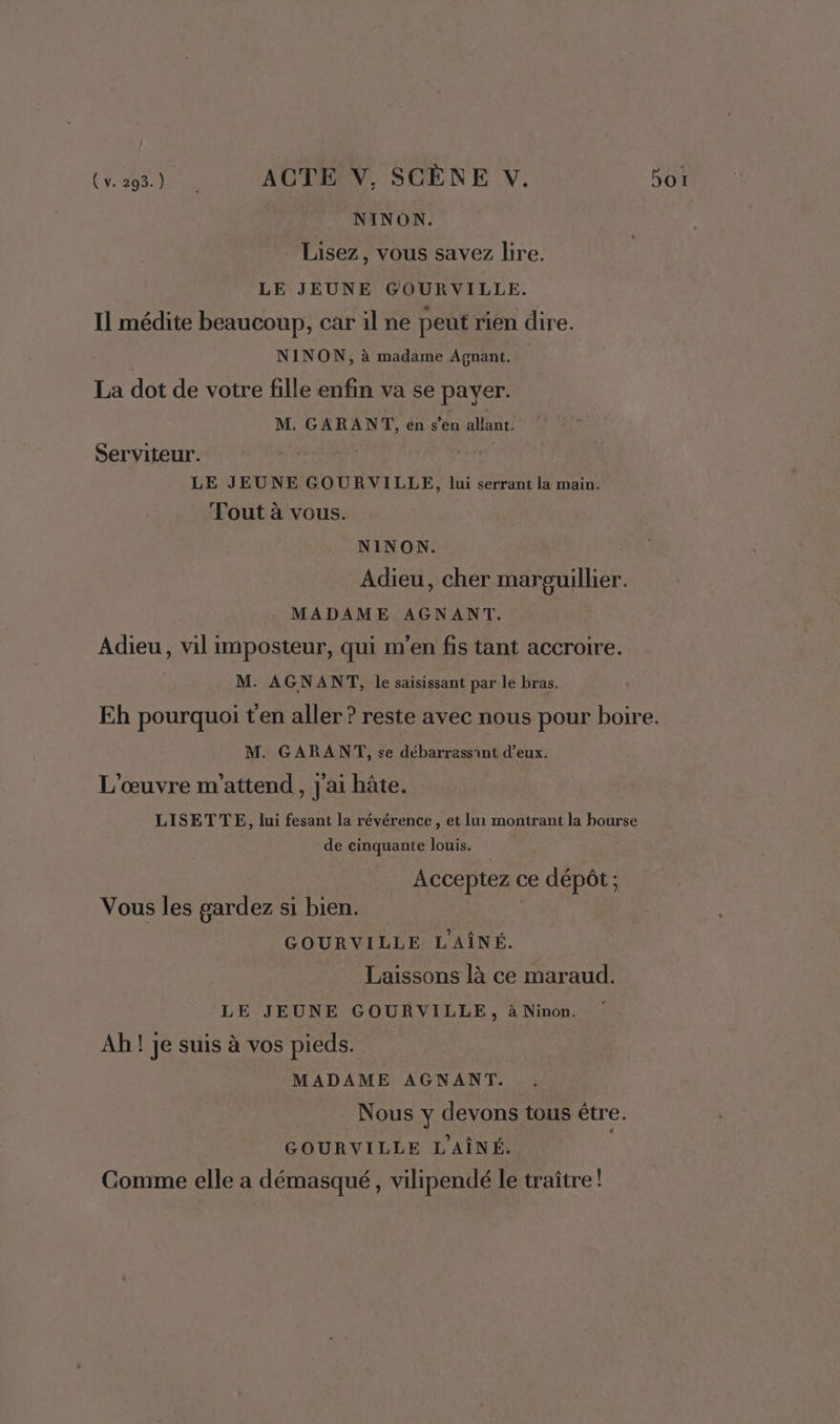 NINON. Lisez, vous savez lire. LE JEUNE GOURVILLE. Il médite beaucoup, car il ne peut rien dire. NINON, à madame Agnant. La dot de votre fille enfin va se payer. M. GARANT, en s'énahnt! Serviteur. CU | LE JEUNE GOURVILLE, lui serrant la main. Tout à vous. NINON. Adieu, cher marguillier. MADAME AGNANT. Adieu, vil imposteur, qui m'en fis tant accroire. M. AGNANT, le saisissant par le bras. Eh pourquoi t'en aller ? reste avec nous pour boire. M. GARANT, se débarrassint d’eux. L'œuvre m'attend, j'ai hâte. LISETTE, lui fesant la révérence, et lui montrant la bourse de cinquante louis. Acceptez ce dépôt ; Vous les gardez si bien. GOURVILLE LAÎNÉ. Laissons là ce maraud. LE JEUNE GOURVILLE, à Ninon. Ah ! je suis à vos pieds. MADAME AGNANT. Nous y devons tous être. GOURVILLE L'AÎNÉ. | Comme elle a démasqué, vilipendé le traître !