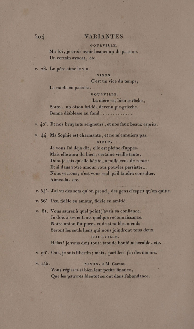 GOURVILLE. Ma foi, je crois avoir beaucoup de passion. Un certain avocat, etc. v. 28. Le père aime le vin. | NINON. C'est un vice du temps; La mode en passera. GOURVILLE. : La mère est bien revêche , Sotte. un oison bridé , devenu pie-griéche. Bonne diablesse au fond............. v. 40°. Et nos bruyants seigneurs , et nos faux beaux esprits. v. 44. Ma Sophie est charmante, et ne m'ennuiera pas. NINON. Je vous l'ai déja dit, elle est pleine d'appas. Mais elle aura du bien ; certaine vieille tante, Dont je sais qu’elle hérite , a mille écus de rente : Et si dans votre amour vous pouviez persister… Nous verrons; c’est vous seul qu'il faudra consulter. Aiïmez-la , etc. v. 54*. J'ai vu des sots qu’on prend , des gens d'esprit qu’on quitte. v. 56*. Peu fidèle en amour, fidéle en amitié. v. 61. Vous saurez à quel point j'avais sa confiance. Je dois à ses enfants quelque reconnaissance. Notre union fut pure, et de si nobles nœuds Seront les seuls liens qui nous joindront tous deux. GOURVILLE. Hélas! je vous dois tout: tant de bonté m’accable, etc. v. 96*. Oui, je suis libertin ; mais, parbleu! j'ai des mœurs. v. 145. NINON, à M. Garant. Vous répissez si bien leur petite finance, Que les pauvres bientôt seront dans l'abondance.