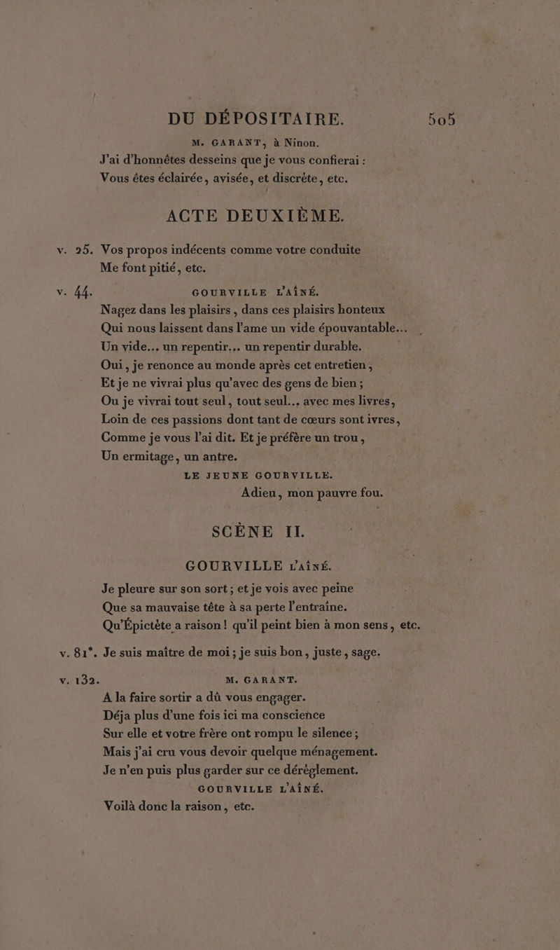 M. GARANT, à Ninon. J'ai d’honnêtes desseins que je vous confierai : Vous êtes éclairée, avisée, et discrète, etc. ACTE DEUXIÈME. v. 25. Vos propos indécents comme votre conduite Me font pitié, etc. v. 44. GOURVILLE. L'AÎNÉ. Nagez dans les plaisirs , dans ces plaisirs honteux Qui nous laissent dans l'ame un vide épouvantable… Un vide... un repentir... un repentir durable. Oui, je renonce au monde après cet entretien , Et je ne vivrai plus qu'avec des gens de bien; Ou je vivrai tout seul, tout seul... avec mes livres, Loin de ces passions dont tant de cœurs sont ivres, Comme je vous l’ai dit. Et je préfère un trou, Un ermitage, un antre. LE JEUNE GOURVILLE. Adieu, mon pauvre fou. SCÈNE II. GOURVILLE LAivé. Je pleure sur son sort ; et je vois avec peine Que sa mauvaise tête à sa perte l’entraîne. Qu'Épictète a raison! qu'il peint bien à mon sens, etc. v. 81*. Je suis maître de moi; je suis bon, juste , sage. V,. 132. M. GARANT. A la faire sortir a dû vous engager. Déja plus d’une fois ici ma conscience Sur elle et votre frère ont rompu le silence ; Mais j'ai cru vous devoir quelque ménagement. Je n’en puis plus garder sur ce déréglement. GOURVILLE L'AÎNÉ. Voilà donc la raison, etc.