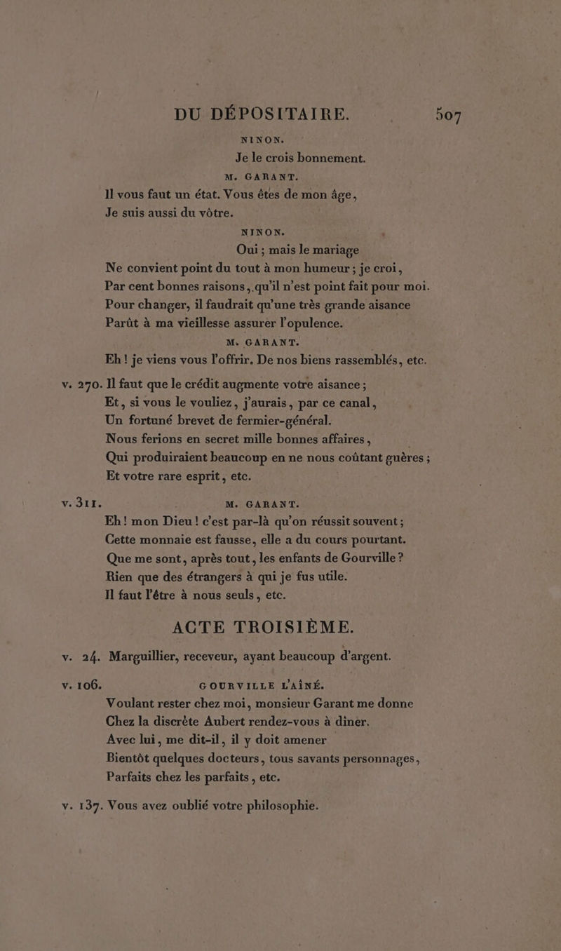 NINON. Je le crois bonnement. Il vous faut un état. Vous êtes de mon âge, Je suis aussi du vôtre. NINON. Oui ; mais le mariage Ne convient point du tout à mon humeur; je croi, Par cent bonnes raisons, .qu'il n’est point fait pour moi. Pour changer, il faudrait qu’une très grande aisance Parût à ma vieillesse assurer l’opulence. | M: GARANT. | Eh ! je viens vous l’offrir, De nos biens rassemblés, etc. v. 270. Il faut que le crédit augmente votre aisance ; Et, si vous le vouliez, j'aurais, par ce canal, Un fortuné brevet de fermier-général. Nous ferions en secret mille bonnes affaires, Qui produiraient beaucoup en ne nous coûtant guères ; Et votre rare esprit, etc. v. 311. M. GARANT. Eh! mon Dieu! c’est par-là qu’on réussit souvent ; Cette monnaie est fausse, elle a du cours pourtant. Que me sont, après tout , les enfants de Gourville ? Rien que des étrangers à qui je fus utile. Il faut l'être à nous seuls, etc. ACTE TROI SIÈME. v. 24. Marpguillier, receveur, ayant beaucoup d'argent. v. 106. GOURVILLE L'AÎNÉ. Voulant rester chez moi, monsieur Garant me donne Chez la discrète Aubert rendez-vous à diner. Avec lui, me dit-il, il y doit amener Bientôt quelques docteurs, tous savants personnages, Parfaits chez les parfaits , etc. v. 137. Vous avez oublié votre philosophie. J et