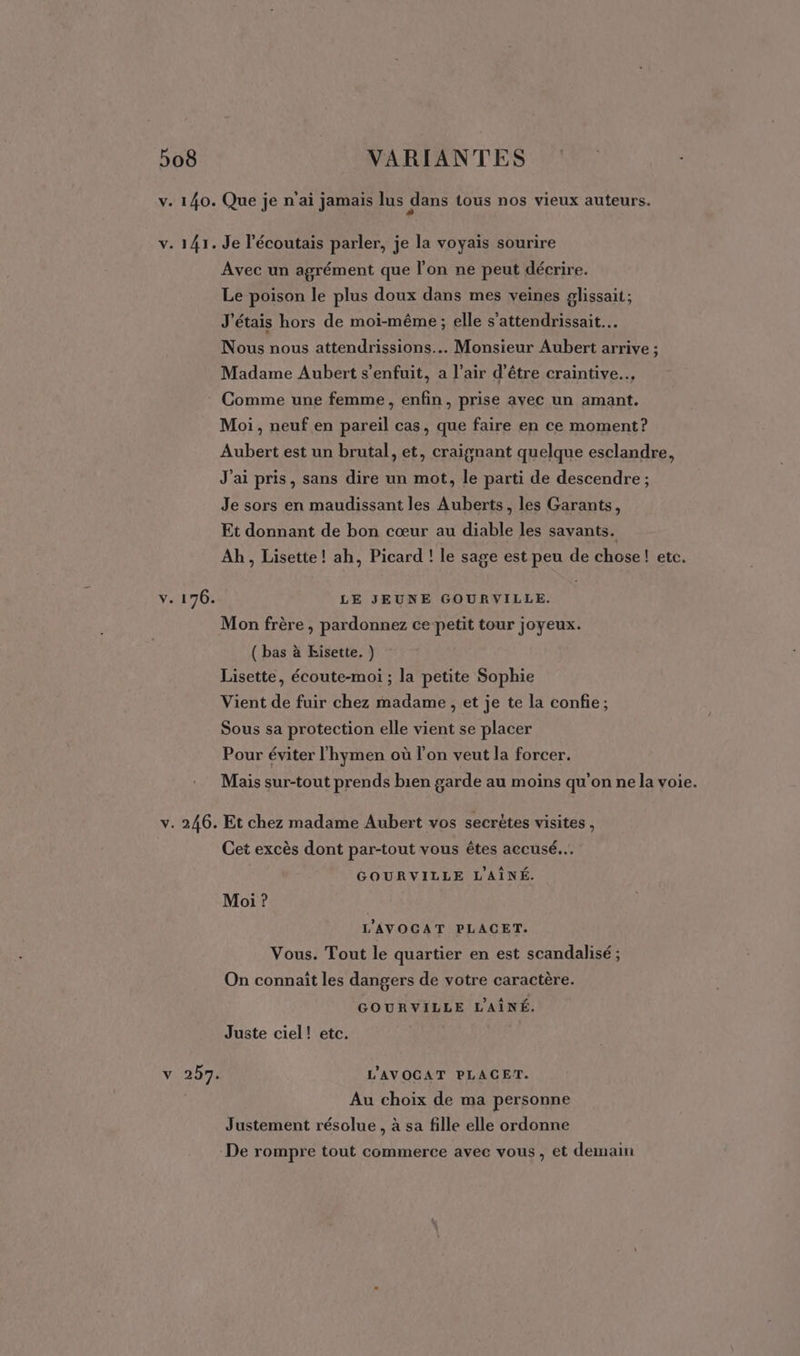 V. 140. v. 141. V. 176. v. 246. 2078 Que je n'ai jamais lus dans tous nos vieux auteurs. Je l'écoutais parler, je la voyais sourire Avec un agrément que l'on ne peut décrire. Le poison le plus doux dans mes veines glissait; J'étais hors de moi-même ; elle s’attendrissait… Nous nous attendrissions.. Monsieur Aubert arrive ; Madame Aubert s'enfuit, a l’air d’être craintive.…. Comme une femme, enfin, prise avec un amant. Moi, neuf en pareil cas, que faire en ce moment? Aubert est un brutal, et, craignant quelque esclandre, J'ai pris, sans dire un mot, le parti de descendre ; Je sors en maudissant les Auberts, les Garants, Et donnant de bon cœur au diable les savants. Ab, Lisette! ah, Picard ! le sage est peu de chose! etc. LE JEUNE GOURVILLE. Mon frère , pardonnez ce petit tour joyeux. ( bas à Eisette. ) Lisette, écoute-moi ; la petite Sophie Vient de fuir chez madame , et je te la confie; Sous sa protection elle vient se placer Pour éviter l'hymen où l’on veut la forcer. Mais sur-tout prends bien garde au moins qu’on ne la voie. Et chez madame Aubert vos secrètes visites , Cet excès dont par-tout vous êtes accusé... GOURVILLE L'AÎNÉ. Moi ? L'AVOCGAT PLACET. Vous. Tout le quartier en est scandalisé ; On connaît les dangers de votre caractère. GOURVILLE L'AÎNÉ. Juste ciel! etc. L'AVOCAT PLACET. Au choix de ma personne Justement résolue , à sa fille elle ordonne De rompre tout commerce avec vous, et demain