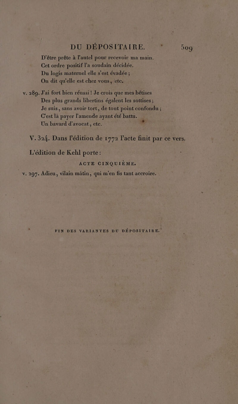 D’être prête à l'autel pour recevoir ma main. Cet ordre positif l’a soudain décidée. Du logis maternel elle s’est évadée ; On dit qu’elle est chez vous, etc. v. 289. J’ai fort bien réussi ! Je crois que mes bêtises Des plus grands libertins égalent les sottises ; Je suis, sans avoir tort, de tout point confondu ; C’est là payer l'amende ayant été battu. Un bavard d'avocat, etc. nd V. 324. Dans l'édition de 1772 l'acte finit par ce vers. L'édition de Kehl porte: / ACTE CINQUIÈME. v. 297. Adieu, vilain mâtin, qui m'en fis tant accroire. FIN DES VARIANTES DU DÉPOSITAIRE.