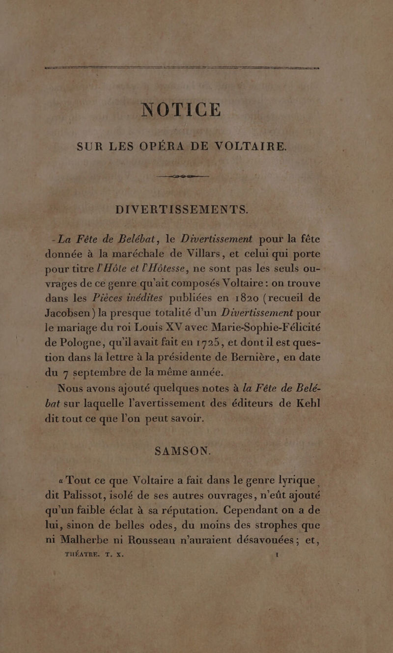 ES, RE NOTICE SUR LES OPÉRA DE VOLTAIRE. DIVERTISSEMENTS. - La Fête de Belébat, le Divertissement pour la fête donnée à la maréchale de Villars, et celui qui porte pour titre l'Hôte et l'Hôtesse, ne sont pas les seuls ou- vrages de ce genre qu'ait composés Voltaire : on trouve dans les Pièces inédites publiées en 1820 (recueil de Jacobsen) la presque totalité d'un Divertissement pour le mariage du roi Louis XV avec Marie-Sophie-Félicité de Pologne, qu'il avait fait en 1725, et dont il est ques- tion dans la lettre à la présidente de Bernière, en date du 7 septembre de la même année. Nous avons ajouté quelques notes à la Féte de Belé- bat sur laquelle l’avertissement des éditeurs de Kehl dit tout ce que l’on peut savoir. SAMSON. « Tout ce que Voltaire a fait dans le genre lyrique dit Palissot, isolé de ses autres ouvrages, n’eût ajouté qu'un faible éclat à sa réputation. Cependant on a de lui, sinon de belles odes, du moins des strophes que ni Malherbe ni Rousseau n'auraient désavouées; et,