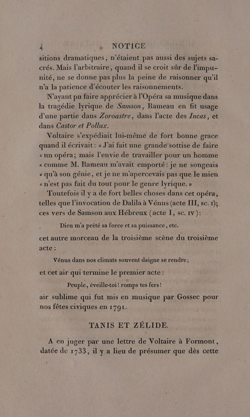 ñ | . . NOTICE sitions dramatiques, n'étaient pas aussi des sujets sa- crés. Mais l'arbitraire, quand il se croit sûr de l’impu- nité, ne se donne pas plus la peine de raisonner qu'il n'a la patience d'écouter les raisonnements. N'ayant pu faire apprécier à l'Opéra sa musique dans la tragédie lyrique de Samson, Rameau en fit usage d'une partie dans Zoroastre, dans l’acte des Zncas, et dans Castor et Pollux. Voltaire s'expédiait Iui-mêmé de fort bonne grace quand il écrivait: « J'ai fait une grande sottise de faire «un opéra; mais l'envie de travailler pour un homme «comme M. Rameau m'avait emporté: je ne songeais « qu'à son génie, et Je ne m'apercevais pas que le mien «n'est pas fait du tout pour le genre lyrique. » Toutefois il y a de fort belles choses dans cet opéra, telles que l’invocation de Dalila à Vénus (acte IIL, sc. 1); ces vers de Samson aux Hébreux (acte I, sc. 1v ): Dieu m'a prêté sa force et sa puissance, etc. cet autre morceau de la troisième scène du troisième acte : Vénus dans nos climats souvent daigne se rendre; et cet air qui termine le premier acte : Peuple, éveille-toi! romps tes fers! ar sublime qui fut mis en musique par Gossec pour nos fêtes civiques en 1791. TANIS ET ZÉLIDE. À en juger par une lettre de Voltaire à Formont, datée de 1733, il y a lieu de présumer que dès cette