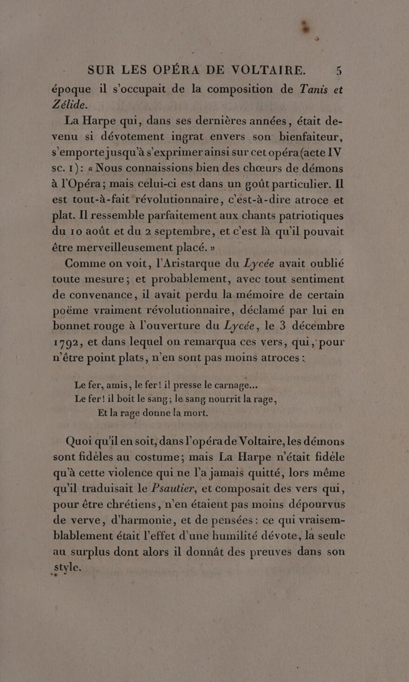 . à SUR LES OPÉRA DE VOLTAIRE. 5 époque il s’occupait de la composition de Tanis et Zélide. | La Harpe qui, dans ses dernières années, était de- venu si dévotement ingrat envers son bienfaiteur, s'emporte jusqu’à s'exprimer ainsi sur cet opéra (acte LV sc. 1): « Nous connaissions bien des chœurs de démons à l'Opéra; mais celui-ci est dans un goût particulier. Il est tout-à-fait révolutionnaire, c'est-à-dire atroce et plat. Il ressemble parfaitement aux chants patriotiques du 10 août et du 2 septembre, et c’est à qu'il pouvait être merveilleusement placé. » Comme on voit, l’Aristarque du Lycée avait oublié toute mesure; et probablement, avec tout sentiment de convenance, il avait perdu la mémoire de certain poëme vraiment révolutionnaire, déclamé par lui en bonnet rouge à l'ouverture du Lycée, le 3 décembre 1792, et dans lequel on remarqua ces vers, qui, pour n'être point plats, n’en sont pas moins atroces : Le fer, amis, le fer! il presse le carnage. Le fer! il boit le sang; le sang nourrit la rage, Et la rage donne la mort. Quoi qu'il en soit, dans l’opérade Voltaire, les démons sont fidèles au costume; mais La Harpe n'était fidéle qu'à cette violence qui ne l’a jamais quitté, lors même qu'il traduisait le Psautier, et composait des vers qui, pour être chrétiens, n’en étaient pas moins dépourvus de verve, d'harmonie, et de pensées : ce qui vraisem- blablement était l'effet d’une humilité dévote, la seule au surplus dont alors il donnât des preuves dans son Style.