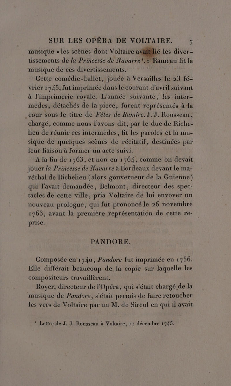 musique «les scènes dont Voltaire ay tissements de la Princesse de Navarre. ié les diver- » Rameau fit la musique de ces divertissements. Cette comédie-ballet, jouée à Versailles le 23 fé- vrier 1745, fut imprimée dans le courant d'avril suivant à l'imprimerie royale. L'année suivante, les inter- médes, détachés de la piéce, furent représentés à Ja _cour sous le titre de Fétes de Ramire. I. J. Rousseau, chargé, comme nous l'avons dit, par le duc de Riche- liéu de réunir ces intermédes, fit les paroles et la mu- sique de quelques scènes de récitatif, destinées par leur liaison à former un acte suivi. A la fin de 1763, et non en 1764, comme on devait jouer la Princesse de Navarre à Bordeaux devant le ma- réchal de Richelieu (alors gouverneur de la Guienne) qui l’avait demandée, Belmont, directeur des spec- tacles de cette ville, pria Voltaire de lui envoyer un nouveau prologue, qui fut prononcé le 26 novembre 1763, avant la première représentation de cette re- prise. G PANDORE. Composée en 1740, Pandore fut imprimée en 1756. Elle différait beaucoup de la copie sur laquelle les compositeurs travaillèrent. Royer, directeur de l'Opéra, qui s'était chargé de la musique de Pandore, s'était permis de faire retoucher les vers de Voltaire par un M. de Sireul en qui il avait * Lettre de J. J. Rousseau à Voltaire, 1 1 décembre 1745.