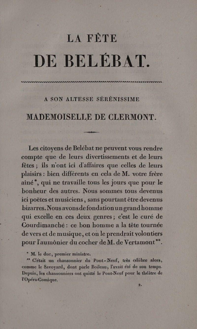 DE BELEBAT. A SON ALTESSE SÉRÉNISSIME MADEMOISELLE DE CLERMONT. Les citoyens de Belébat ne peuvent vous rendre compte que de leurs divertissements et de leurs fêtes ; ils n'ont ici d'affaires que celles de leurs plaisirs : bien différents en cela de M. votre frère aîné”, qui ne travaille tous les jours que pour le bonheur des autres. Nous sommes tous devenus ici poëtes et musiciens, sans pourtant être devenus bizarres. Nous avonsdefondation un grandhomme qui excelle en ces deux genres; c'est le curé de Courdimanché : ce bon homme a la tête tournée de vers et de musique, et on le prendrait volontiers pour l'aumônier du cocher de M. de Vertamont*. * M. le duc, premier ministre. * C'était un chansonnier du Pont-Neuf, très célébre alors, comme le Savoyard, dont parle Boileau, l'avait été de son temps. Depuis, les chansonniers ont quitté le Pont-Neuf pour le théâtre de l'Opéra-Comique.