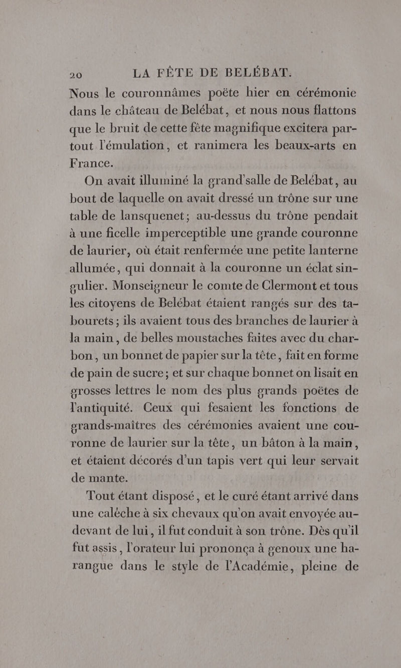 Nous le couronnâmes poëte hier en cérémonie dans le château de Belébat, et nous nous flattons que le bruit de cette fète magnifique excitera par- tout l'émulation, et ranimera les beaux-arts en France. On avait illuminé la grand'salle de Belébat, au bout de laquelle on avait dressé un trône sur une table de lansquenet; au-dessus du trône pendait à une ficelle imperceptible une grande couronne de laurier, où était renfermée une petite lanterne allumée, qui donnait à la couronne un éclat sin- gulier. Monseigneur le comte de Clermont et tous les citoyens de Belébat étaient rangés sur des ta- bourets ; ils avaient tous des branches de laurier à la main, de belles moustaches faites avec du char- bon, un bonnet de papier sur la tête, fait en forme de pain de sucre; et sur chaque bonnet on lisait en grosses lettres le nom des plus grands poëtes de l'antiquité. Ceux qui fesaient les fonctions de grands-maîtres des cérémonies avaient une cou- ronne de laurier sur la tête, un bâton à la main, et étaient décorés d'un tapis vert qui leur servait de mante. Tout étant disposé, et le curé étant arrivé dans une caléche à six chevaux qu'on avait envoyée au- devant de lui, il fut conduit à son trône. Dès qu'il fut assis, l'orateur lui prononça à #enoux une ha- rangue dans le style de l'Académie, pleine de