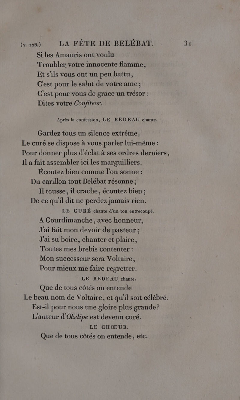 Si les Amauris ont voulu Troubler votre innocente flamme, Et s'ils vous ont un peu battu, C'est pour le salut de votre ame ; C'est pour vous de grace un trésor : Après la confession, LE BEDE AU chante. Gardez tous un silence extrême, Le curé se dispose à vous parler lui-même : Pour donner plus d'éclat à ses ordres derniers, Il a fait assembler ici les marguilliers. Écoutez bien comme l’on sonne : Du carillon tout Belébat résonne ; Il tousse, il crache, écoutez bien ; De ce qu’il dit ne perdez jamais rien. LE CURÉ chante d'un ton entrecoupé. A Courdimanche, avec honneur, J'ai fait mon devoir de pasteur ; J'ai su boire, chanter et plaire, Toutes mes brebis contenter : Mon successeur sera Voltaire, Pour mieux me faire regretter. LE BEDEAU chante. Que de tous côtés on entende Le beau nom de Voltaire, et qu'il soit célébré. Est-il pour nous une gloire plus grande? L'auteur d'OEdipe est devenu curé. LE CHOEUR. Que de tous côtés on entende, etc.