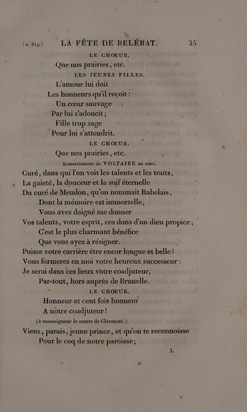 LE CHOEUR. Que nos prairies, etc. LES JEUNES FILLES. L'amour lui doit Les honneurs qu'il recoit : Un cœur sauvage . Par lui s’'adoucit; Fille trop sage Pour lui s’attendrit. LE CHOEUR. Que nos prairies, etc. Remerciement de VOLTAIRE au curé. Curé, dans qui lon voit les talents et les traits, . La gaieté, la douceur et la soif éternelle Du curé de Meudon, qu'on nommait Rabelais, Dont la mémoire est immortelle, Vous avez daigné me donner Vos talents, votre esprit, ces dons d’un dieu propice ; C'est le plus charmant bénéfice Que vous ayez à résigner. Puisse votre carrière être encor longue et belle ! Vous formerez en moi votre heureux successeur : Je serai dans ces lieux votre coadjuteur, Par-tout, hors auprès de Brunelle. | LE CHOEUR. Honneur et cent fois honneur A notre coadjuteur ! . (à monseigneur le comte de Clermont. ) Viens, parais, jeune prince, et qu'on te reconnoisse Pour le coq de notre paroisse ; x P