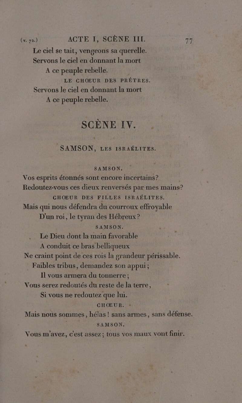 Le ciel se tait, vengeons sa querelle. Servons le ciel en donnant la mort A ce peuple rebelle. LE CHOEUR DES PRÊTRES. Servons le ciel en donnant la mort A ce peuple rebelle. SCÈNE IV. SAMSON, LES ISRAÉLITES. SAMSON. Vos esprits étonnés sont encore incertains? Redoutez-vous ces dieux renversés par mes mains? CHOEUR DES FILLES ISRAÉLITES. Mais qui nous défendra du courroux effroyable D'un roi, le tyran des Hébreux ? SAMSON. Le Dieu dont la main favorable A conduit ce bras belliqueux Ne craint point de ces rois la grandeur périssable. Faibles tribus, demandez son appui ; Il vous armera du tonnerre ; Vous serez redoutés du reste de la terre, Si vous ne redoutez que lu. CHŒUR. « Mais nous sommes, hélas ! sans armes, sans défense. SAMSON. Vous m'avez, c'est assez; tous vos maux vont finir.