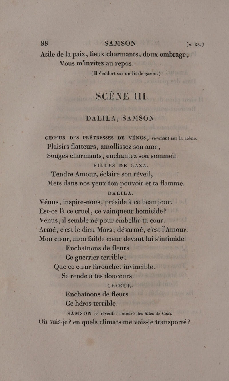 Asile de la paix, lieux charmants, doux ombrage ; Vous m'invitez au repos. (11 s'endort sur un lit de gazon.) SCÈNE IIL. DALILA, SAMSON. CHOEUR DES PRÊTRESSES DE VÉNUS, revenant sur la scène. Plaisirs flatteurs, amollissez son ame, Soriges charmants, enchantez son sommeil. FILLES DE GAZA. Tendre Amour, éclaire son réveil, Mets dans nos yeux ton pouvoir et ta flamme. DALILA. Vénus, inspire-nous, préside à ce beau jour. Est-ce là ce cruel, ce vainqueur homicide ? Vénus, il semble né pour embellir ta cour. Armé, c’est le dieu Mars; désarmé, c'est l'Amour. Mon cœur, mon faible cœur devant lui s’intimide. Enchaînons de fleurs Ce guerrier terrible ; Que ce cœur farouche, invincible, Se rende à tes douceurs. CHŒUR. Enchaïnons de fleurs Ce héros terrible. SAMSON se réveille, entouré des filles de Gaza. Où suis-je ? en quels climats me vois-je transporté ?