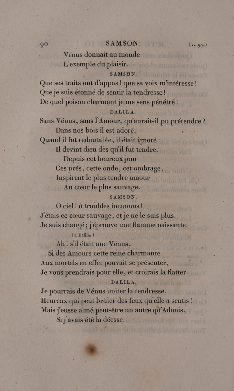 Vénus donnait au monde L'exemple du plaisir. SAMSON. Que ses traits ont d'appas ! que sa voix m'intéresse ! Que je suis étonné de sentir la tendresse! De quel poison charmant je me sens pénétré! DALILA. Sans Vénus, sans l'Amour, qu'aurait-il pu prétendre ? Dans nos bois il est adoré. : Quand il fut redoutable, il était ignoré : Il devint dieu dès qu'il fut tendre. Depuis cet heureux jour Ces prés, cette onde, cet ombrage, Inspirent le plus tendre amour Au cœur le plus sauvage. _ SAMSON. O ciel ! ô troubles inconnus ! J'étais ce cœur sauvage, et je ne le suis plus. Je suis changé; j'éprouve une flamme naissante. (à Dalila. ) Ah! s’il était une Vénus, Si des Amours cette reine charmante Aux mortels en effet pouvait se présenter, Je vous prendrais pour elle, et croirais la flatter. DALILA. Je pourrais de Vénus imiter la tendresse. Heureux qui peut brûler des feux qu'elle a sentis ! Mais j'eusse aimé peut-être un autre qü’Adonis, Si j'avais été la déesse. Ÿ *