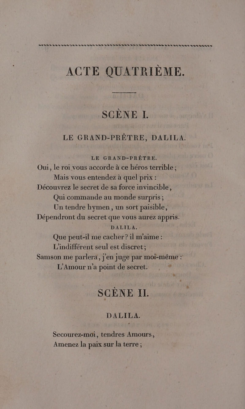 ACTE QUATRIÈME. SCENE L. LE GRAND-PRÊTRE, DALILA. LE GRAND-PRÊTRE. Oui, le roi vous accorde à ce héros terrible ; Mais vous entendez à quel prix : Découvrez le secret de sa force invincible, Qui commande au monde surpris ; Un tendre hymen , un sort paisible, Dépendront du secret que vous aurez appris. DALILA. Que peut-il me cacher? il m'aime : L’indifférent seul est discret; Samson me parlera, j'en juge par moi-même : L'Amour n’a point de secret. D » SCÈNE Il. DALILA. + Secourez-moi, tendres Amours, Amenez la paix sur la terre ;