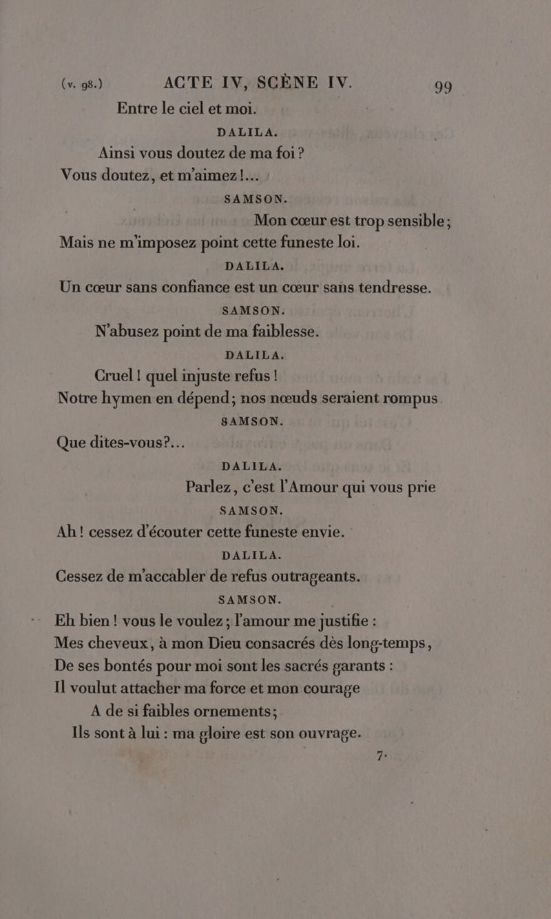 Entre le ciel et moi. DALILA. Ainsi vous doutez de ma foi ? Vous doutez, et m'aimez!.… SAMSON. Mon cœur est trop sensible ; Mais ne m'imposez point cette funeste loi. DALILA. Un cœur sans confiance est un cœur sans tendresse. SAMSON. N'abusez point de ma faiblesse. DALILA. Cruel ! quel injuste refus ! Notre hymen en dépend; nos nœuds seraient rompus SAMSON. Que dites-vous?.… DALILA. Parlez, c'est l'Amour qui vous prie SAMSON. Ah ! cessez d'écouter cette funeste envie. DALILA. Cessez de m'accabler de refus outrageants. SAMSON. Eh bien ! vous le voulez ; l'amour me justifie : Mes cheveux, à mon Dieu consacrés dès long-temps, De ses bontés pour moi sont les sacrés garants : Il voulut attacher ma force et mon courage A de si faibles ornements; Ils sont à lui : ma gloire est son ouvrage. “1