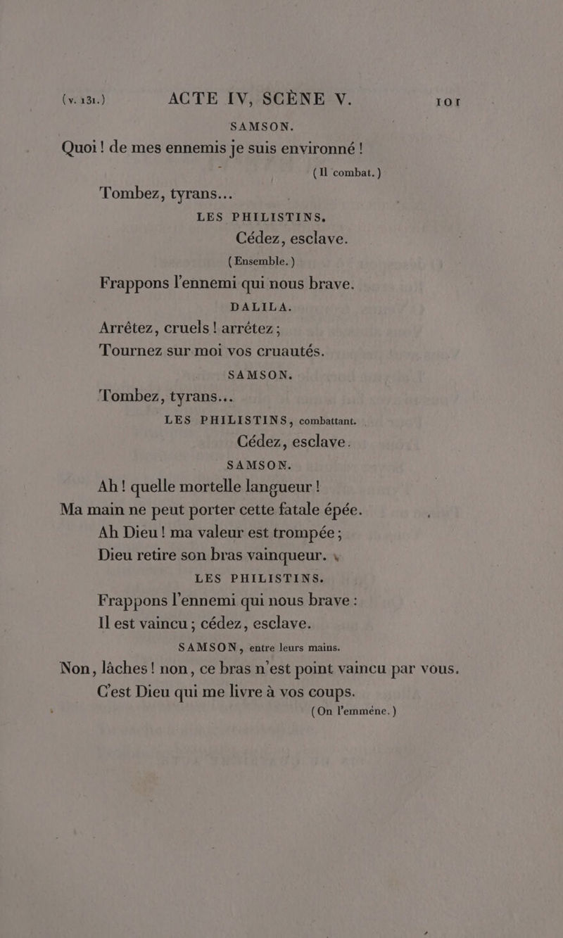 SAMSON. Quoi ! de mes ennemis je suis environné ! À (11 combat.) Tombez, tyrans… LES PHILISTINS. Cédez, esclave. (Ensemble. ) Frappons l'ennemi qui nous brave. DALILA. Arrêtez, cruels ! arrêtez ; Tournez sur moi vos cruautés. SAMSON. Tombez, tyrans… LES PHILISTINS, combattant. | Cédez, esclave. SAMSON. Ah ! quelle mortelle langueur ! Ma main ne peut porter cette fatale épée. Ah Dieu ! ma valeur est trompée ; Dieu retire son bras vainqueur. 4 LES PHILISTINS. Frappons l'ennemi qui nous brave : Il est vaincu ; cédez, esclave. SAMSON , entre leurs mains. Non, läches ! non, ce bras n'est point vaincu par vous, C’est Dieu qui me livre à vos coups. (On l’emméne.)