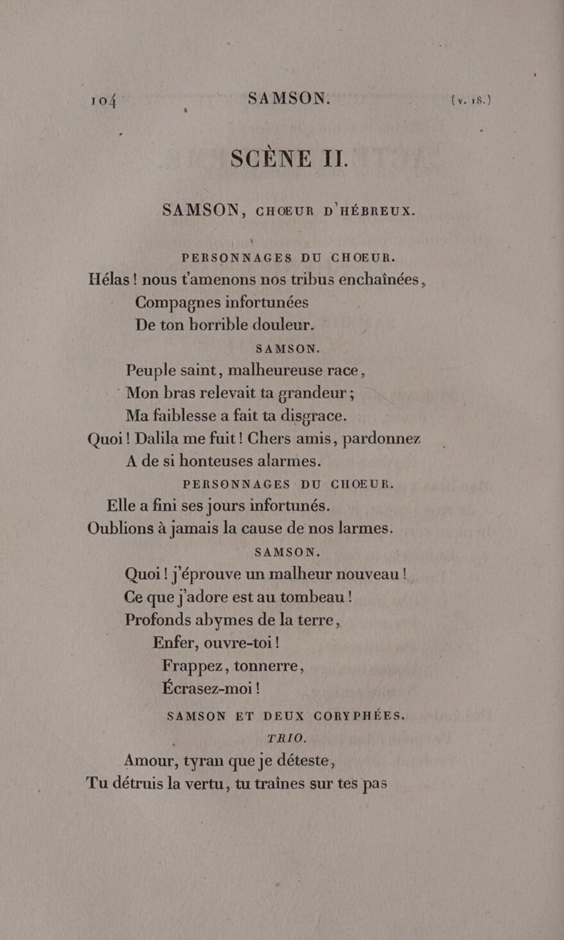 SCÈNE IL. SAMSON, CHŒUR D HÉBREUX. PERSONNAGES DU CHOEUR. Hélas ! nous t'amenons nos tribus enchaînées, Compagnes infortunées De ton horrible douleur. SAMSON. Peuple saint, malheureuse race, : Mon bras relevait ta grandeur ; Ma faiblesse a fait ta disgrace. Quoi ! Dalila me fuit! Chers amis, pardonnez A de si honteuses alarmes. PERSONNAGES DU CHOEUR. Elle a fini ses jours infortunés. Oublions à jamais la cause de nos larmes. SAMSON. Quoi ! j'éprouve un malheur nouveau ! Ce que j'adore est au tombeau ! Profonds abymes de la terre, Enfer, ouvre-toi ! Frappez, tonnerre, Écrasez-moi ! SAMSON ET DEUX CORYPHÉES. | TRIO. Amour, tyran que Je déteste, Tu détruis la vertu, tu traînes sur tes pas