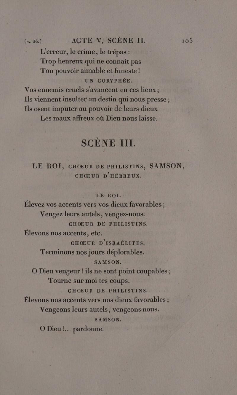 L'erreur, le crime, le trépas : Trop heureux qui ne connaît pas Ton pouvoir aimable et funeste ! UN CORYPHÉE. Vos ennemis cruels s’avancent en ces lieux ; Ils viennent insulter au destin qui nous presse ; Ils osent imputer au pouvoir de leurs dieux Les maux affreux où Dieu nous laisse. SCÈNE IIL. LE ROÏ, CHOEUR DE PHILISTINS, SAMSON, CHOEUR D HÉBREUX. LE ROI. Élevez vos accents vers vos dieux favorables ; Vengez leurs autels, vengez-nous. CHOEUR DE PHILISTINS. Élevons nos accents, etc. CHŒUR D'ISRAÉLITES. Terminons nos jours déplorables. SAMSON. O Dieu vengeur ! ils ne sont point coupables ; Tourne sur moi tes coups. CHOEUR DE PHILISTINS. Élevons nos accents vers nos dieux favorables ; Vengeons leurs autels, vengeons-nous. SAMSON. O Dieu! pardonne.