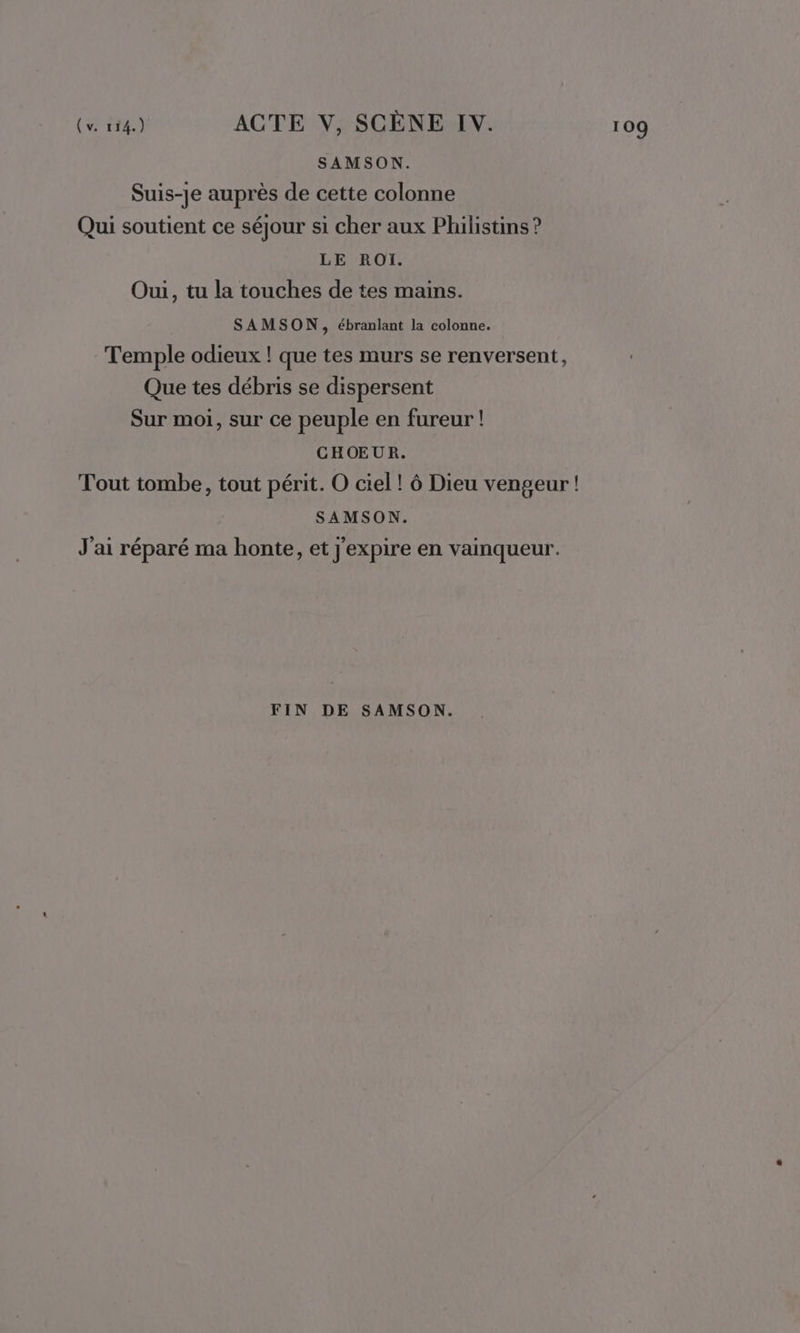 Suis-je auprès de cette colonne Qui soutient ce séjour si cher aux Philistins ? Oui, tu la touches de tes mains. SAMSON, ébranlant la colonne. Temple odieux ! que tes murs se renversent, Que tes débris se dispersent Sur moi, sur ce peuple en fureur ! CHOEUR. Tout tombe, tout périt. O ciel! ô Dieu vengeur ! J'ai réparé ma honte, et j'expire en vainqueur.