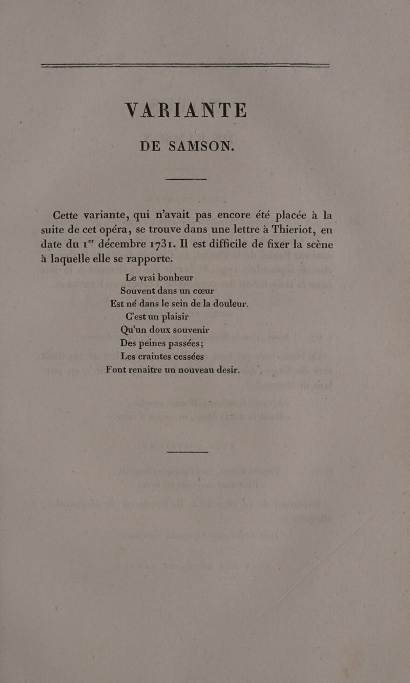 VARIANTE DE SAMSON. Cette variante, qui n’avait pas encore été placée à la suite de cet opéra, se trouve dans une lettre à Thieriot, en date du 1° décembre 173r. Il est difficile de fixer la scène à laquelle elle se rapporte. Le vrai bonheur Souvent dans un cœur Est né dans le sein de la douleur. C’est un plaisir Qu'un doux souvenir Des peines passées ; Les craintes cessées Font renaître un nouveau desir,