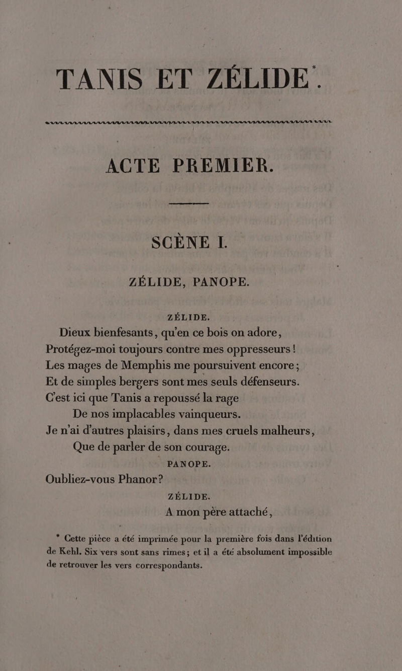 LL A 7 AR AIR IL APR AR ARR AL ALL RS A/R A R/ARA/ RARE LA R/'R. ACTE PREMIER. SCÈNE I. ZÉLIDE, PANOPE. ZÉLIDE. Dieux bienfesants, qu’en ce bois on adore, Protégez-moi toujours contre mes oppresseurs ! Les mages de Memphis me poursuivent encore; Et de simples bergers sont mes seuls défenseurs. C'est ici que Tanis a repoussé la rage De nos implacables vainqueurs. Je n'ai d'autres plaisirs, dans mes cruels malheurs, Que de parler de son courage. _ PANOPE. Oubliez-vous Phanor? ZÉLIDE. A mon père attaché, * Cette pièce a été imprimée pour la première fois dans l'édition de Kehl. Six vers sont sans rimes; et il a été absolument impossible de retrouver les vers correspondants.