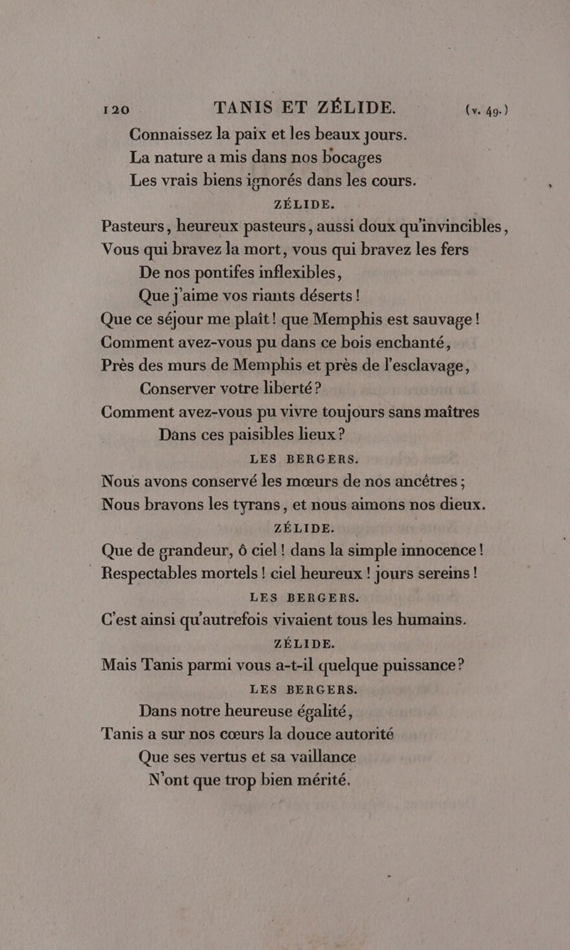 de TANIS ET ZÉLIDE. («49) Connaissez la paix et les beaux jours. La nature a mis dans nos bocages Les vrais biens isnorés dans les cours. ZÉLIDE. Pasteurs, heureux pasteurs, aussi doux qu'invincibles, Vous qui bravez la mort, vous qui bravez les fers De nos pontifes inflexibles, Que j'aime vos riants déserts! Que ce séjour me plaît! que Memphis est sauvage ! Comment avez-vous pu dans ce bois enchanté, Près des murs de Memphis et près de l'esclavage, Conserver votre liberté? Comment avez-vous pu vivre toujours sans maîtres Dans ces paisibles lieux ? LES BERGERS. Nous avons conservé les mœurs de nos ancêtres ; Nous bravons les tyrans, et nous aimons nos dieux. ZÉLIDE. Que de grandeur, 6 ciel ! dans la simple mnocence! _ Respectables mortels ! ciel heureux ! jours sereins ! LES BERGERS. C'est ainsi qu'autrefois vivaient tous les humains. ZÉLIDE. Mais Tanis parmi vous a-t-il quelque puissance ? LES BERGERS. Dans notre heureuse épalité, Tanis a sur nos cœurs la douce autorité Que ses vertus et sa vaillance N’ont que trop bien mérité.