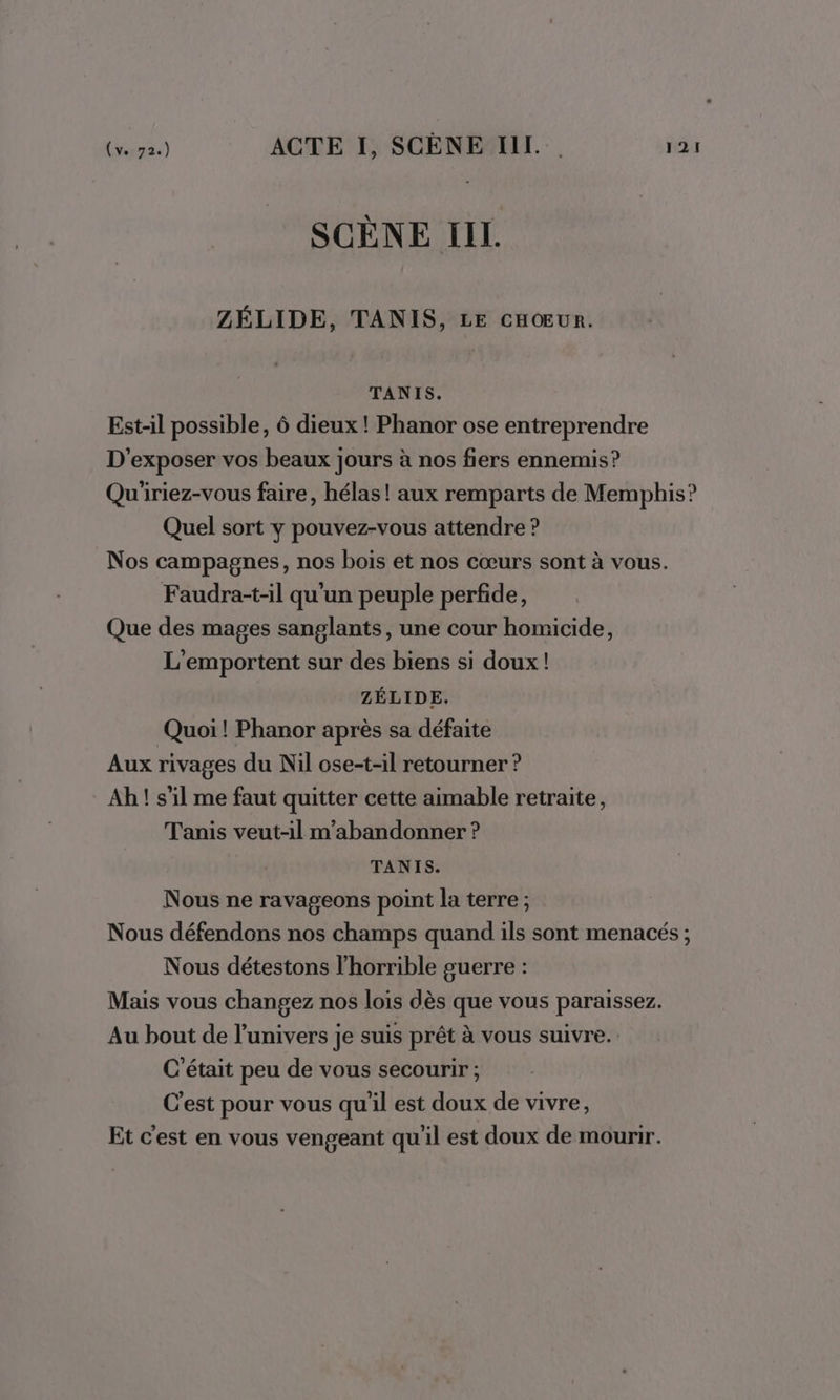 SCÈNE IL. ZÉLIDE, TANIS, LE CHŒUR. TANIS. Est-il possible, 6 dieux ! Phanor ose entreprendre D'exposer vos beaux jours à nos fiers ennemis? Qu'iriez-vous faire, hélas! aux remparts de Memphis? Quel sort y pouvez-vous attendre ? Nos campagnes, nos bois et nos cœurs sont à vous. Faudra-t-il qu'un peuple perfide, Que des mages sanglants, une cour homicide, L'emportent sur des biens si doux! ZÉLIDE. Quoi ! Phanor après sa défaite Aux rivages du Nil ose-t-il retourner ? Ah! s’il me faut quitter cette aimable retraite, Tanis veut-1il m’abandonner ? TANIS. Nous ne ravageons point la terre ; Nous défendons nos champs quand ils sont menacés ; Nous détestons l'horrible guerre : Mais vous changez nos lois dès que vous paraissez. Au bout de l'univers je suis prêt à vous suivre. C'était peu de vous secourir ; C'est pour vous qu'il est doux de vivre, Et c'est en vous vengeant qu'il est doux de mourir.