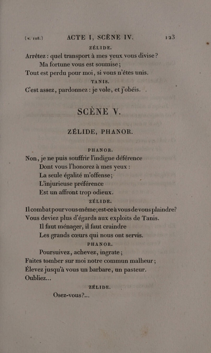 ZÉLIDE. Arrêtez : quel transport à mes yeux vous divise ? Ma fortune vous est soumise ; Tout est perdu pour moi, si vous n'êtes unis. TANIS. C’est assez, pardonnez : je vole, et J'obéis. SCÈNE VY. ZÉLIDE, PHANOR. | PHANOR. Non, je ne puis souffrir l'indigne déférence Dont vous l’honorez à mes yeux : La seule égalité m'offense ; L'injurieuse préférence Est un affront trop odieux. ZÉLIDE. | Ilcombat pour vous-même;est-ce à vous de vous plaindre? Vous deviez plus d'égards aux exploits de Tanis. Il faut ménager, il faut craindre Les grands cœurs qui nous ont servis. PHANOR. Poursuivez, achevez, ingrate ; Faites tomber sur moi notre commun malheur ; Élevez jusqu’à vous un barbare, un pasteur. Oubliez. ZÉLIDE. Osez-vous?.…