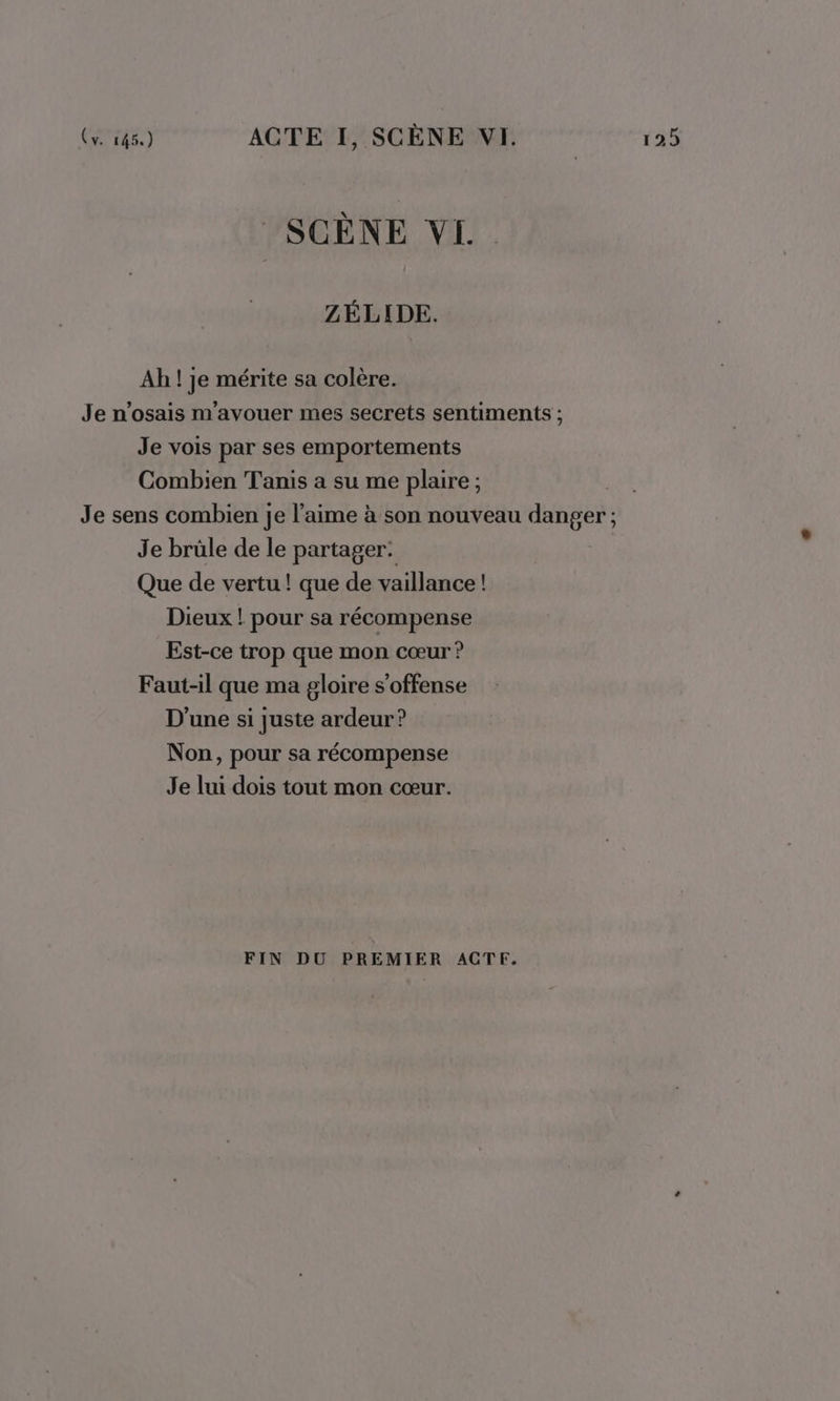 SCÈNE VI. ZÉLIDE. Ah ! je mérite sa colère. Je n’osais m'avouer mes secrets sentiments ; Je vois par ses emportements Combien Tanis a su me plaire ; Je sens combien je l'aime à son nouveau danger ; Je brüle de le partager: Que de vertu ! que de vaillance ! Dieux ! pour sa récompense Est-ce trop que mon cœur ? Faut-il que ma gloire s'offense D'une si juste ardeur? Non, pour sa récompense Je lui dois tout mon cœur. FIN DU PREMIER ACTE.