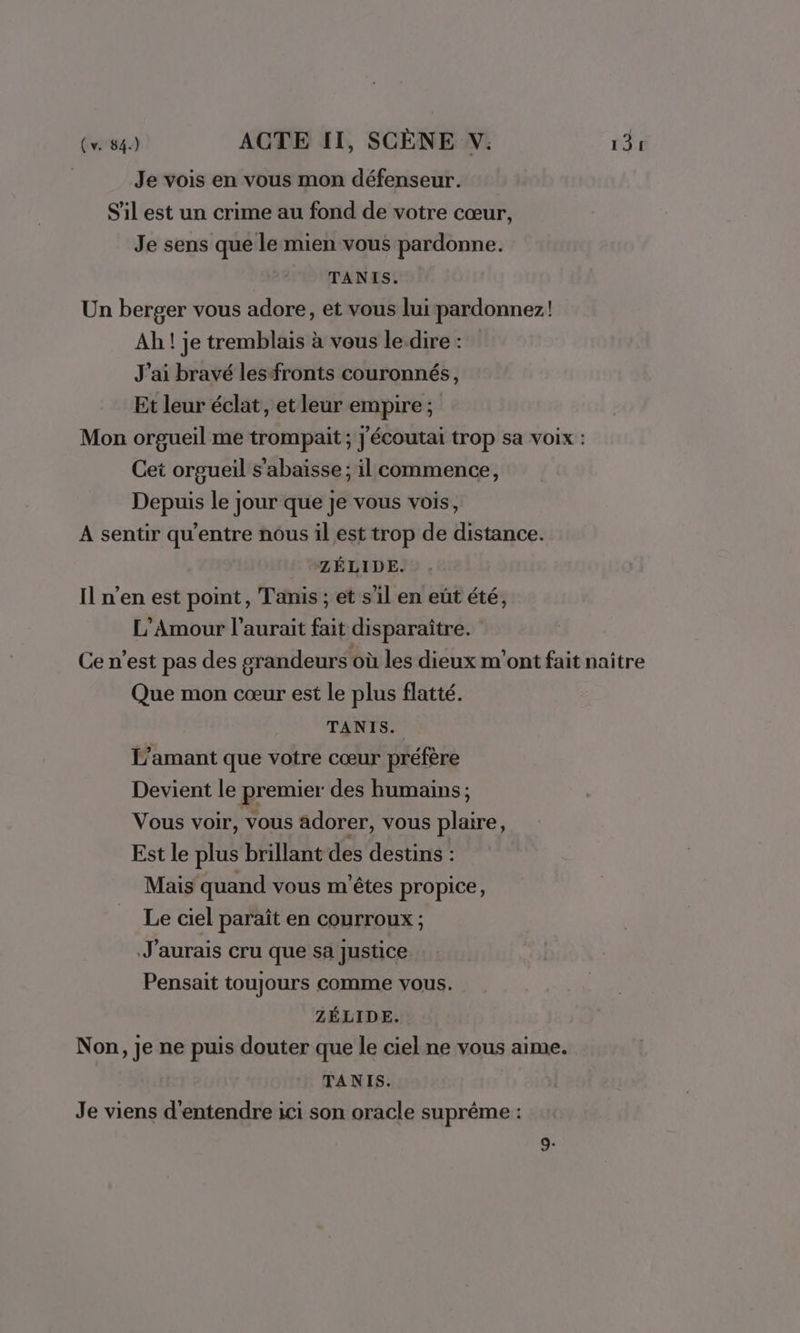 Je vois en vous mon défenseur. S'il est un crime au fond de votre cœur, Je sens que le mien vous pardonne. TANIS. Un berger vous adore, et vous lui pardonnez! Ah ! je tremblais à vous le.dire : J'ai bravé lesfronts couronnés, Et leur éclat, et leur empire; Mon orgueil me trompait ; J'écoutai trop sa voix : Cet orgueil s'abaïsse ; il commence, Depuis le jour que je vous vois, A sentir qu'entre nous il est trop de distance. ZÉLIDE. Il n’en est point, Tanis ; et s’il en eût été, L'Amour l'aurait fait disparaître. Ce n'est pas des grandeurs où les dieux m'ont fait naître Que mon cœur est le plus flatté. TANIS. L'amant que votre cœur préfère Devient le premier des humains ; Vous voir, vous adorer, vous plaire, Est le plus brillant des destins : Mais quand vous m'êtes propice, Le ciel paraît en courroux ; J'aurais cru que sa justice Pensait toujours comme vous. ZÉLIDE. Non, je ne puis douter que le ciel ne vous aime. TANIS. Je viens d'entendre ici son oracle suprême :