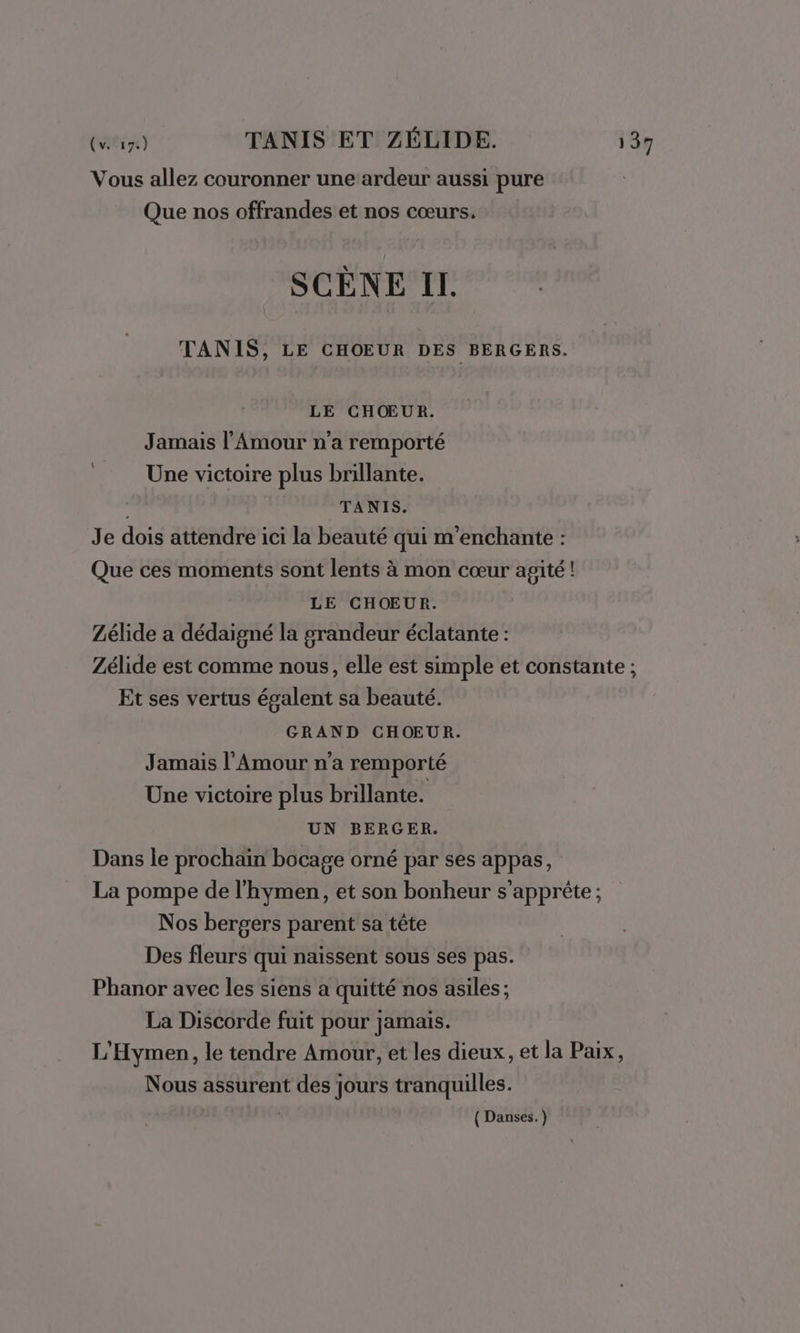 Vous allez couronner une ardeur aussi pure Que nos offrandes et nos cœurs. SCÈNE II. TANIS, LE CHOEUR DES BERGERS. LE CHŒUR. Jamais l'Amour n'a remporté Une victoire plus brillante. TANIS. Je dois attendre ici la beauté qui m'enchante : Que ces moments sont lents à mon cœur agité ! LE CHŒUR. Zélide a dédaigné la grandeur éclatante : Zélide est comme nous, elle est simple et constante ; Et ses vertus égalent sa beauté. GRAND CHOEUR. Jamais l'Amour n’a remporté Une victoire plus brillante. UN BERGER. Dans le prochain bocage orné par ses appas, La pompe de l'hymen, et son bonheur s'apprête ; Nos bergers parent sa tête Des fleurs qui naissent sous ses pas. Phanor avec les siens a quitté nos asiles; La Discorde fuit pour jamais. L'Hymen, le tendre Amour, et les dieux, et la Paix, Nous assurent des jours tranquilles. L ( Danses. )