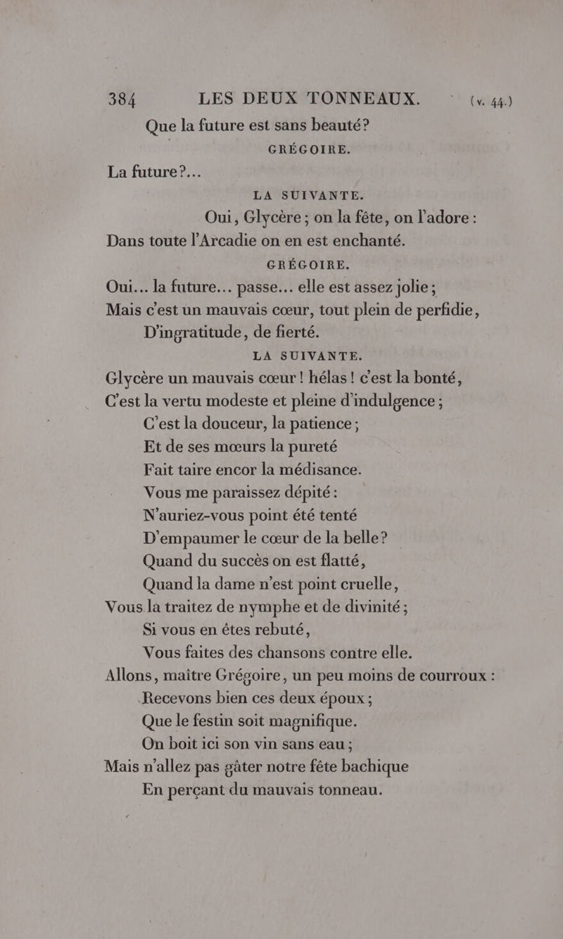 Que la future est sans beauté? | GRÉGOIRE. La future ?.… LA SUIVANTE. Oui, Glycère ; on la fête, on l'adore : Dans toute l’Arcadie on en est enchanté. GRÉGOIRE. Oui... la future. passe. elle est assez jolie ; Mais c'est un mauvais cœur, tout plein de perfidie, D'ingratitude, de fierté. LA SUIVANTE. Glycère un mauvais cœur ! hélas ! c'est la bonté, C’est la vertu modeste et pleine d'indulgence ; C’est la douceur, la patience ; Et de ses mœurs la pureté Fait taire encor la médisance. Vous me paraissez dépité : N’auriez-vous point été tenté D'empaumer le cœur de la belle? Quand du succès on est flatté, Quand la dame n'est point cruelle, Vous la traitez de nymphe et de divinité ; Si vous en êtes rebuté, Vous faites des chansons contre elle. Allons, maître Grégoire, un peu moins de courroux : Recevons bien ces deux époux ; Que le festin soit magnifique. On boit ici son vin sans eau ; Mais n'allez pas gâter notre fête bachique En perçant du mauvais tonneau.