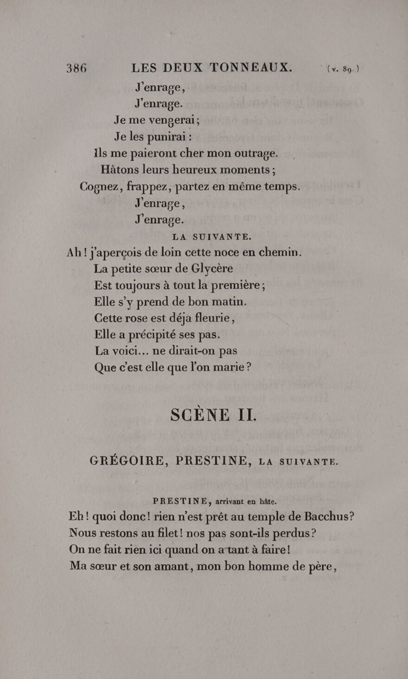 J'enrage, J'enrage. Je me vengerai; Je les punirai : Ils me paieront cher mon outrage. Hâtons leurs heureux moments ; Cognez, frappez, partez en même temps. J'enrage, J'enrage. LA SUIVANTE. Ah! j'aperçois de loin cette noce en chemin. La petite sœur de Glycère Est toujours à tout la première; Elle s’y prend de bon matin. Cette rose est déja fleurie, Elle a précipité ses pas. La voici... ne dirait-on pas Que c’est elle que l’on marie ? SCÈNE IL GRÉGOIRE, PRESTINE, LA SUIVANTE. PRESTINE, arrivant en hâte. Eh ! quoi donc! rien n’est prêt au temple de Bacchus? Nous restons au filet! nos pas sont-ils perdus ? On ne fait rien ici quand on atant à faire! Ma sœur et son amant, mon bon homme de père,